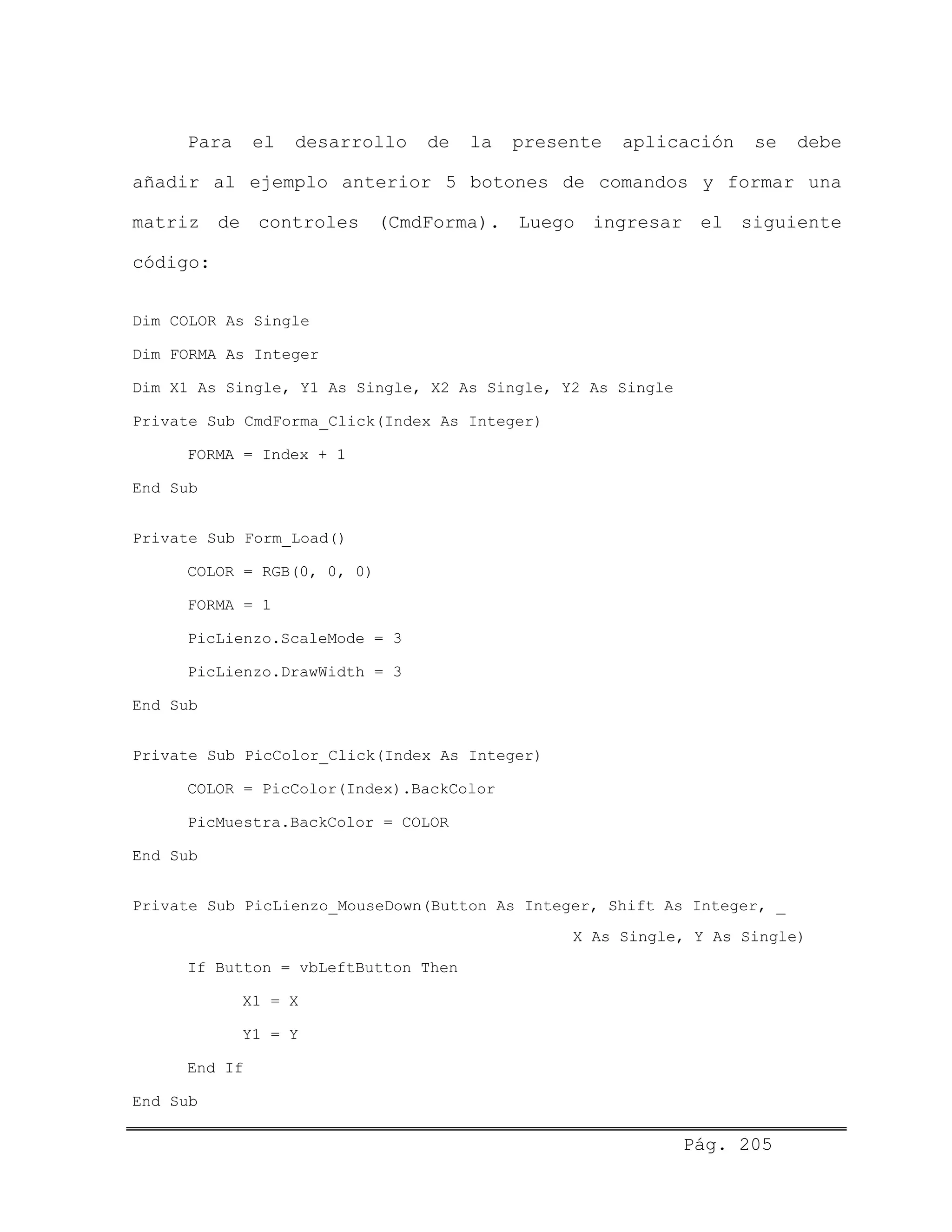 Para el desarrollo de la presente aplicación se debe
añadir al ejemplo anterior 5 botones de comandos y formar una
matriz de controles (CmdForma). Luego ingresar el siguiente
código:
Dim COLOR As Single
Dim FORMA As Integer
Dim X1 As Single, Y1 As Single, X2 As Single, Y2 As Single
Private Sub CmdForma_Click(Index As Integer)
FORMA = Index + 1
End Sub
Private Sub Form_Load()
COLOR = RGB(0, 0, 0)
FORMA = 1
PicLienzo.ScaleMode = 3
PicLienzo.DrawWidth = 3
End Sub
Private Sub PicColor_Click(Index As Integer)
COLOR = PicColor(Index).BackColor
PicMuestra.BackColor = COLOR
End Sub
Private Sub PicLienzo_MouseDown(Button As Integer, Shift As Integer, _
X As Single, Y As Single)
If Button = vbLeftButton Then
X1 = X
Y1 = Y
End If
End Sub
Pág. 205
 