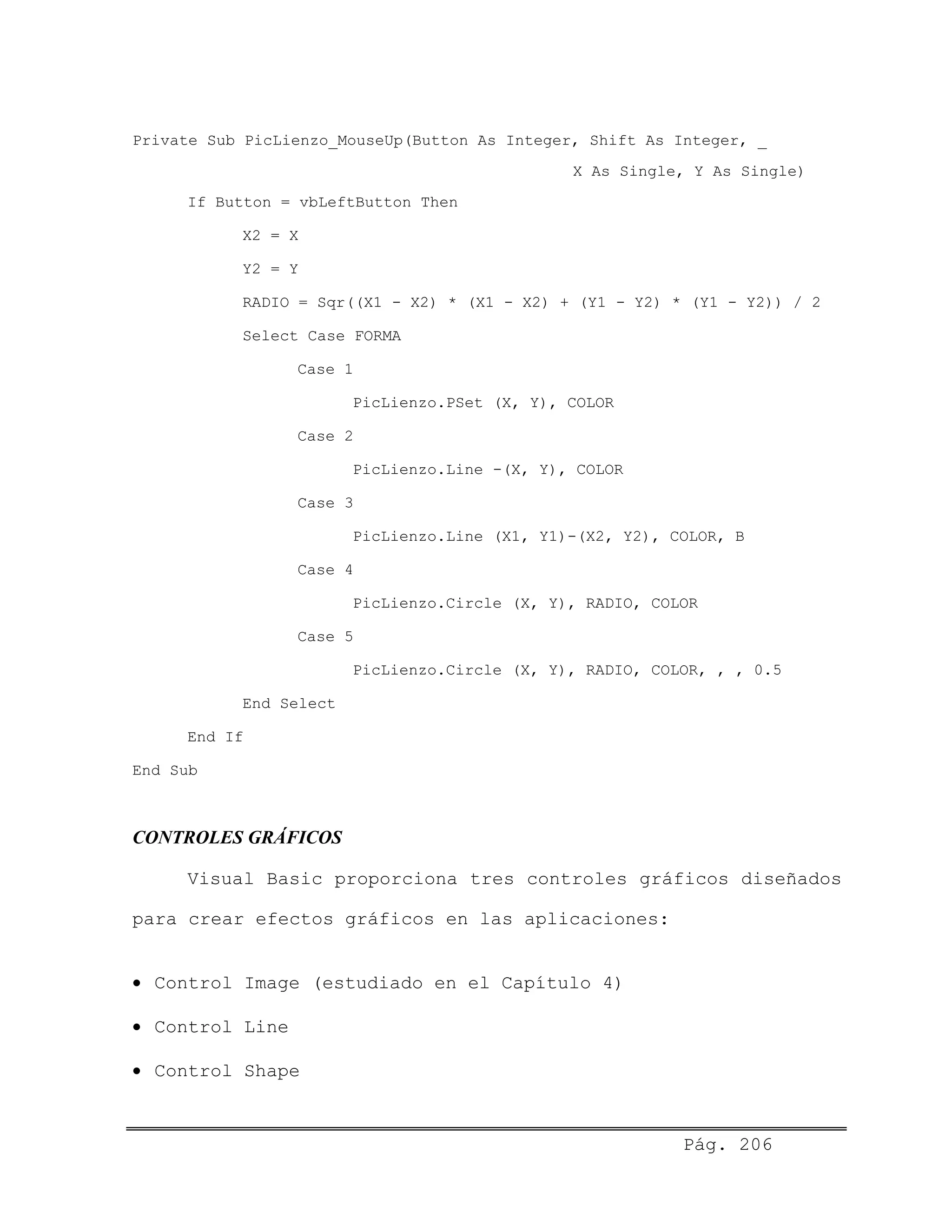 Private Sub PicLienzo_MouseUp(Button As Integer, Shift As Integer, _
X As Single, Y As Single)
If Button = vbLeftButton Then
X2 = X
Y2 = Y
RADIO = Sqr((X1 - X2) * (X1 - X2) + (Y1 - Y2) * (Y1 - Y2)) / 2
Select Case FORMA
Case 1
PicLienzo.PSet (X, Y), COLOR
Case 2
PicLienzo.Line -(X, Y), COLOR
Case 3
PicLienzo.Line (X1, Y1)-(X2, Y2), COLOR, B
Case 4
PicLienzo.Circle (X, Y), RADIO, COLOR
Case 5
PicLienzo.Circle (X, Y), RADIO, COLOR, , , 0.5
End Select
End If
End Sub
CONTROLES GRÁFICOS
Visual Basic proporciona tres controles gráficos diseñados
para crear efectos gráficos en las aplicaciones:
• Control Image (estudiado en el Capítulo 4)
• Control Line
• Control Shape
Pág. 206
 