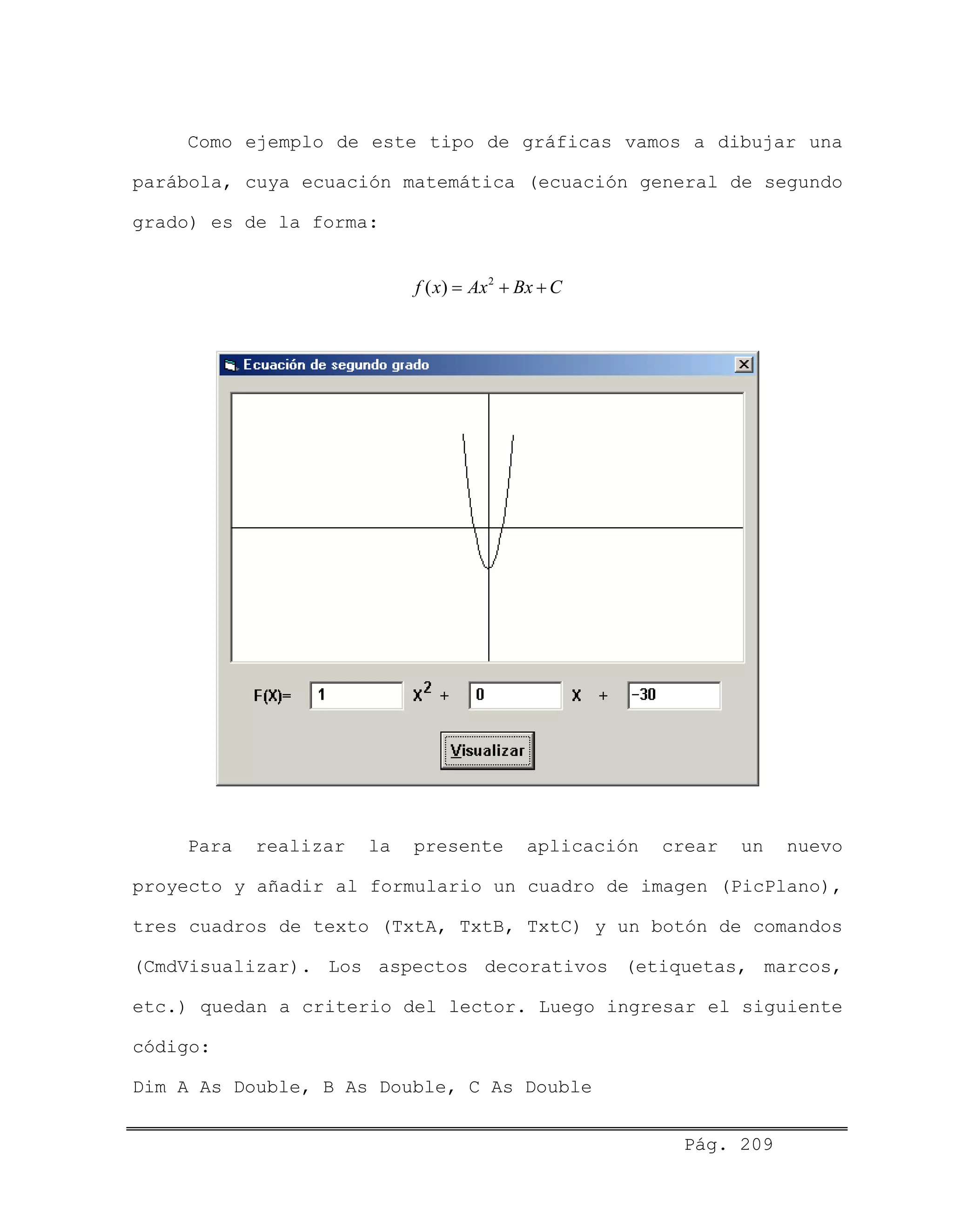 Como ejemplo de este tipo de gráficas vamos a dibujar una
parábola, cuya ecuación matemática (ecuación general de segundo
grado) es de la forma:
2
( )f x Ax Bx C= + +
Para realizar la presente aplicación crear un nuevo
proyecto y añadir al formulario un cuadro de imagen (PicPlano),
tres cuadros de texto (TxtA, TxtB, TxtC) y un botón de comandos
(CmdVisualizar). Los aspectos decorativos (etiquetas, marcos,
etc.) quedan a criterio del lector. Luego ingresar el siguiente
código:
Dim A As Double, B As Double, C As Double
Pág. 209
 