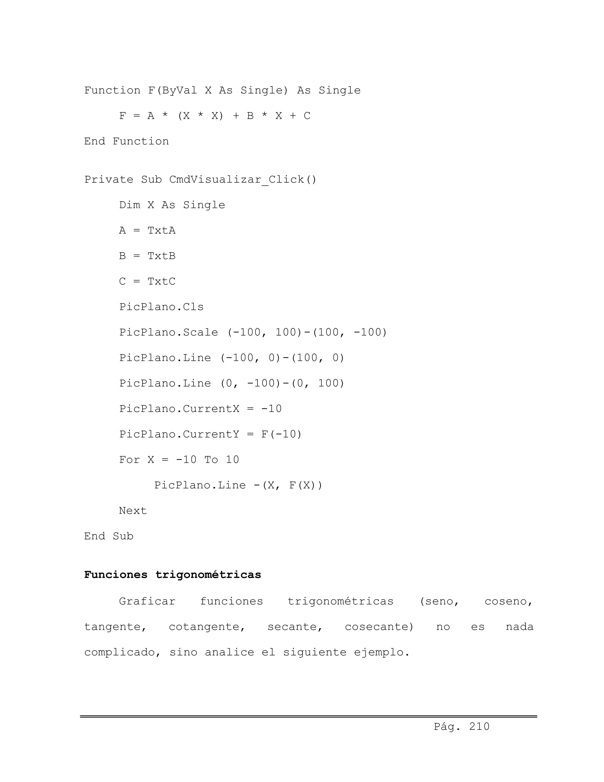 Function F(ByVal X As Single) As Single
F = A * (X * X) + B * X + C
End Function
Private Sub CmdVisualizar_Click()
Dim X As Single
A = TxtA
B = TxtB
C = TxtC
PicPlano.Cls
PicPlano.Scale (-100, 100)-(100, -100)
PicPlano.Line (-100, 0)-(100, 0)
PicPlano.Line (0, -100)-(0, 100)
PicPlano.CurrentX = -10
PicPlano.CurrentY = F(-10)
For X = -10 To 10
PicPlano.Line -(X, F(X))
Next
End Sub
Funciones trigonométricas
Graficar funciones trigonométricas (seno, coseno,
tangente, cotangente, secante, cosecante) no es nada
complicado, sino analice el siguiente ejemplo.
Pág. 210
 