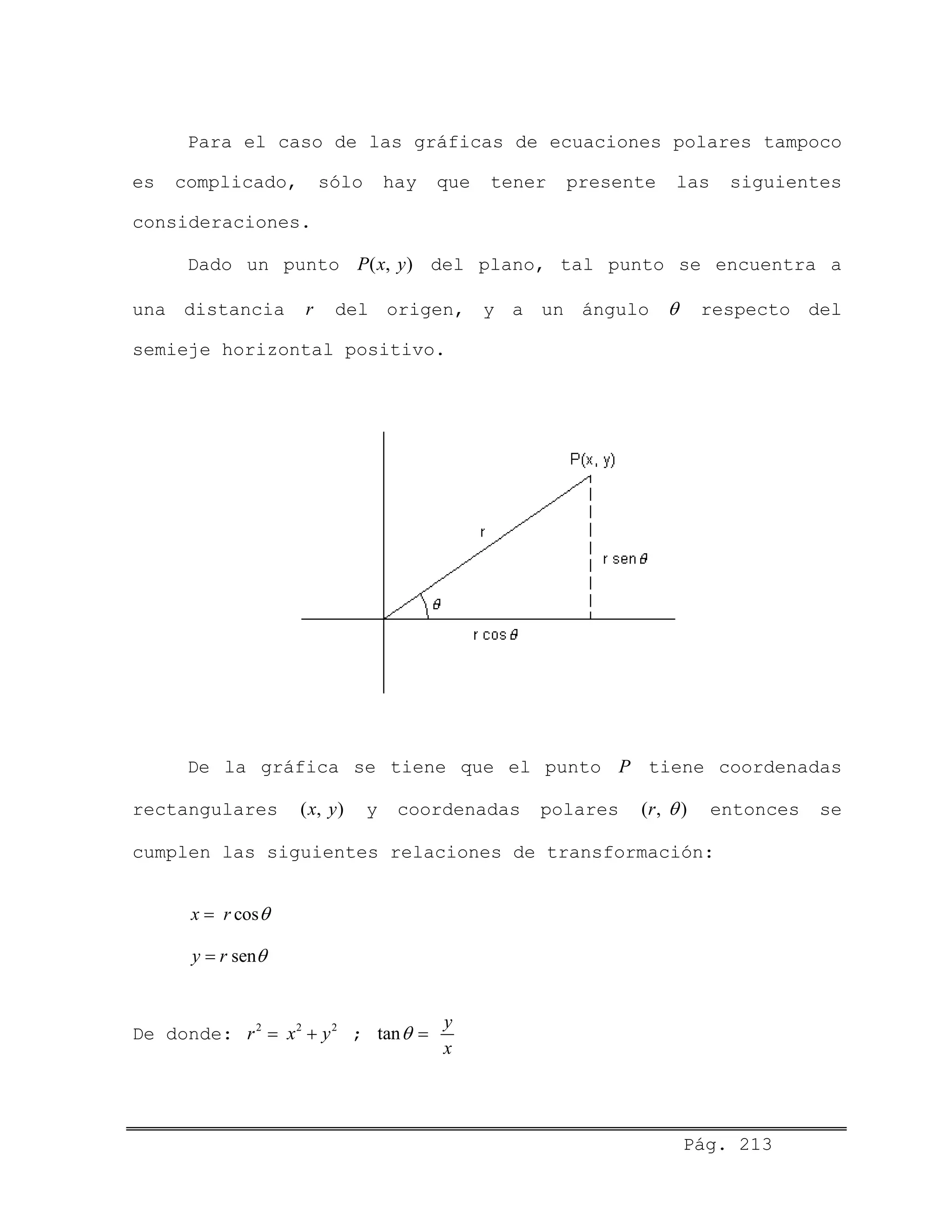 Pág. 213
Para el caso de las gráficas de ecuaciones polares tampoco
es complicado, sólo hay que tener presente las siguientes
consideraciones.
Dado un punto del plano, tal punto se encuentra a
una distancia del origen, y a un ángulo
( , )P x y
r θ respecto del
semieje horizontal positivo.
De la gráfica se tiene que el punto tiene coordenadas
rectangulares
P
( , )x y ( , )ry coordenadas polares θ entonces se
cumplen las siguientes relaciones de transformación:
cosx r θ=
seny r θ=
2 2 2
y= +De donde: r x ; tan
y
x
θ =
 