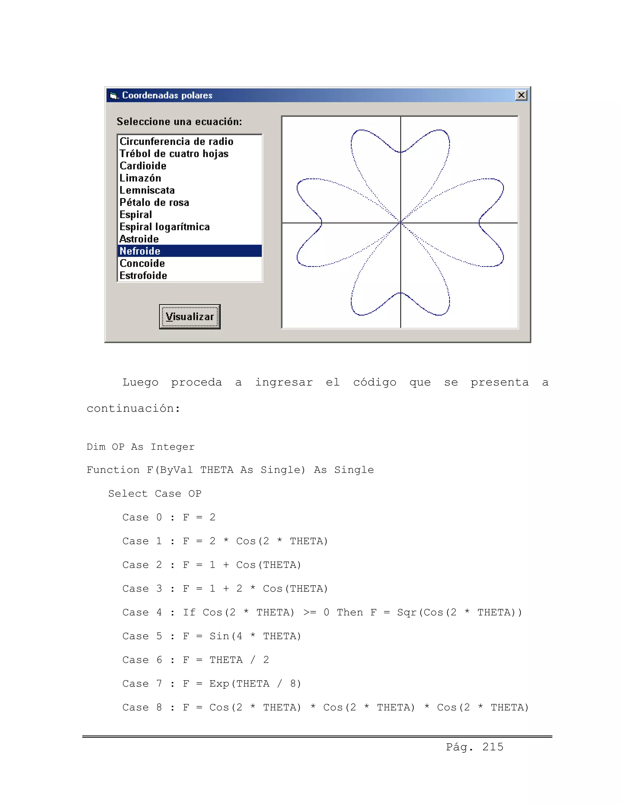 Luego proceda a ingresar el código que se presenta a
continuación:
Dim OP As Integer
Function F(ByVal THETA As Single) As Single
Select Case OP
Case 0 : F = 2
Case 1 : F = 2 * Cos(2 * THETA)
Case 2 : F = 1 + Cos(THETA)
Case 3 : F = 1 + 2 * Cos(THETA)
Case 4 : If Cos(2 * THETA) >= 0 Then F = Sqr(Cos(2 * THETA))
Case 5 : F = Sin(4 * THETA)
Case 6 : F = THETA / 2
Case 7 : F = Exp(THETA / 8)
Case 8 : F = Cos(2 * THETA) * Cos(2 * THETA) * Cos(2 * THETA)
Pág. 215
 