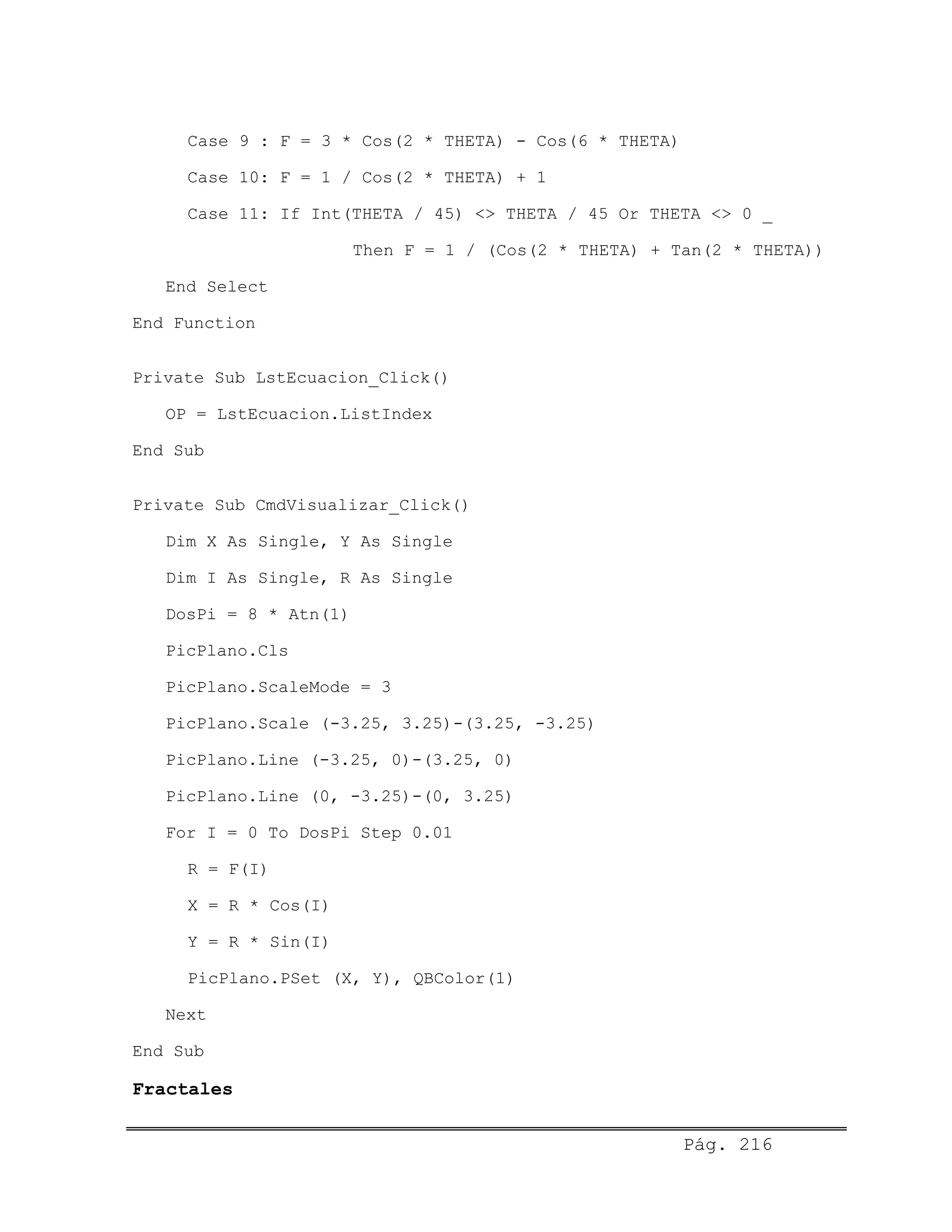 Case 9 : F = 3 * Cos(2 * THETA) - Cos(6 * THETA)
Case 10: F = 1 / Cos(2 * THETA) + 1
Case 11: If Int(THETA / 45) <> THETA / 45 Or THETA <> 0 _
Then F = 1 / (Cos(2 * THETA) + Tan(2 * THETA))
End Select
End Function
Private Sub LstEcuacion_Click()
OP = LstEcuacion.ListIndex
End Sub
Private Sub CmdVisualizar_Click()
Dim X As Single, Y As Single
Dim I As Single, R As Single
DosPi = 8 * Atn(1)
PicPlano.Cls
PicPlano.ScaleMode = 3
PicPlano.Scale (-3.25, 3.25)-(3.25, -3.25)
PicPlano.Line (-3.25, 0)-(3.25, 0)
PicPlano.Line (0, -3.25)-(0, 3.25)
For I = 0 To DosPi Step 0.01
R = F(I)
X = R * Cos(I)
Y = R * Sin(I)
PicPlano.PSet (X, Y), QBColor(1)
Next
End Sub
Fractales
Pág. 216
 