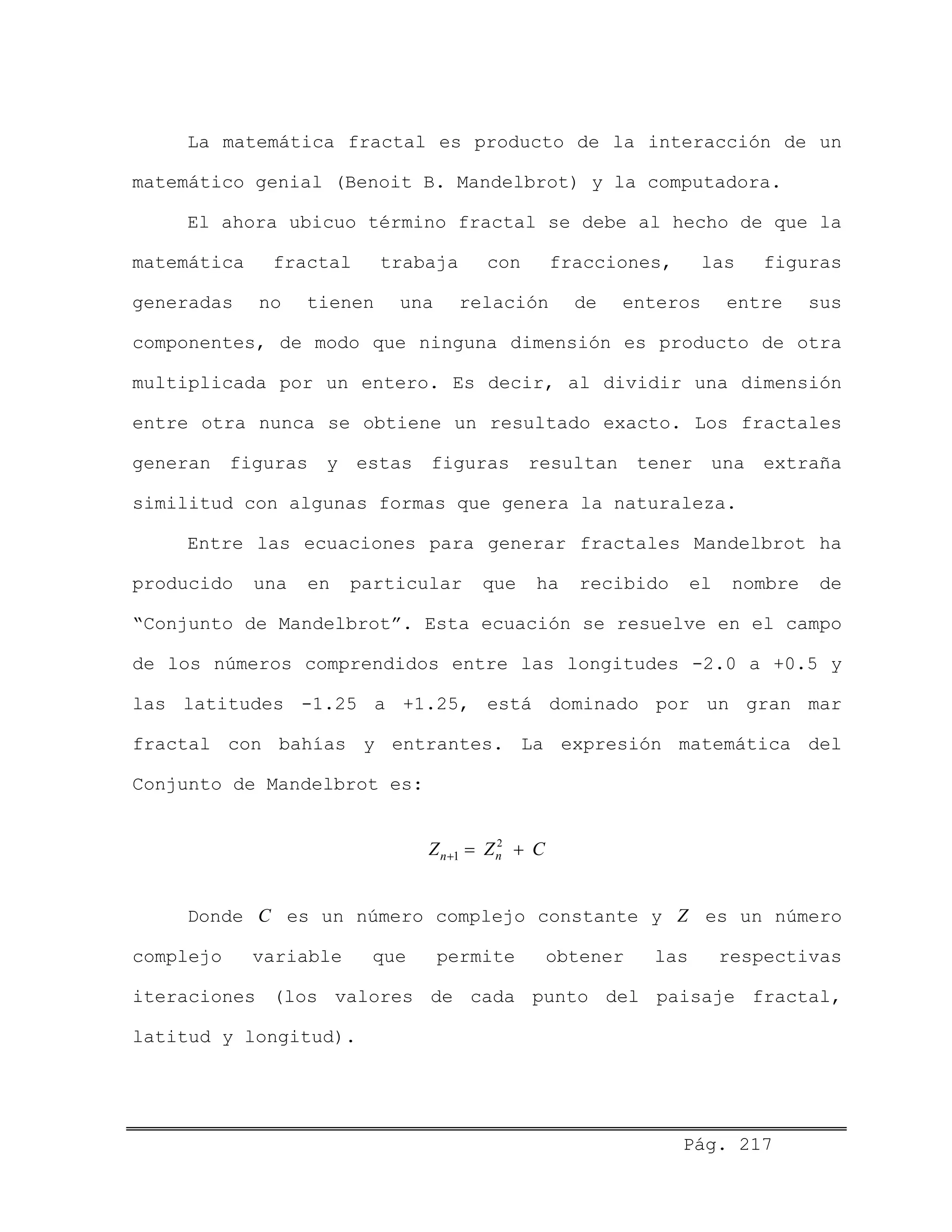 Pág. 217
La matemática fractal es producto de la interacción de un
matemático genial (Benoit B. Mandelbrot) y la computadora.
El ahora ubicuo término fractal se debe al hecho de que la
matemática fractal trabaja con fracciones, las figuras
generadas no tienen una relación de enteros entre sus
componentes, de modo que ninguna dimensión es producto de otra
multiplicada por un entero. Es decir, al dividir una dimensión
entre otra nunca se obtiene un resultado exacto. Los fractales
generan figuras y estas figuras resultan tener una extraña
similitud con algunas formas que genera la naturaleza.
Entre las ecuaciones para generar fractales Mandelbrot ha
producido una en particular que ha recibido el nombre de
“Conjunto de Mandelbrot”. Esta ecuación se resuelve en el campo
de los números comprendidos entre las longitudes -2.0 a +0.5 y
las latitudes -1.25 a +1.25, está dominado por un gran mar
fractal con bahías y entrantes. La expresión matemática del
Conjunto de Mandelbrot es:
2
1 nnZ Z C+ = +
CDonde es un número complejo constante y Z es un número
complejo variable que permite obtener las respectivas
iteraciones (los valores de cada punto del paisaje fractal,
latitud y longitud).
 