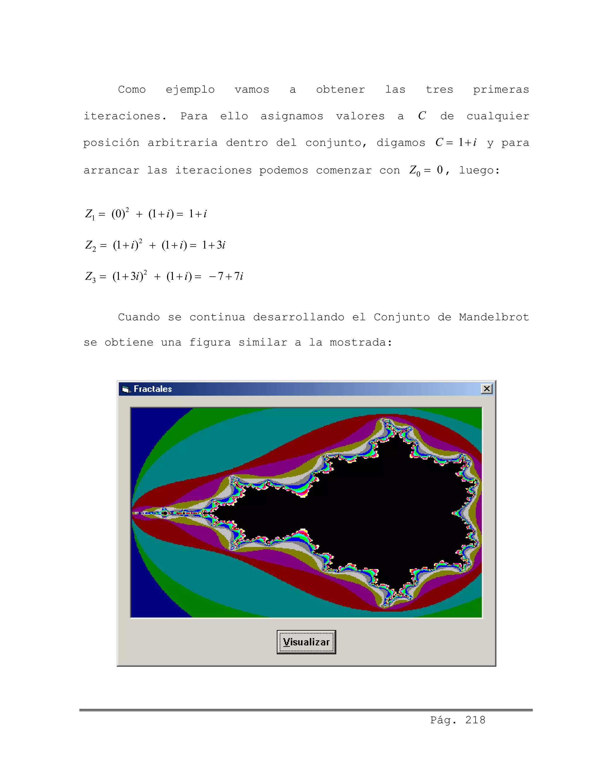 Pág. 218
Como ejemplo vamos a obtener las tres primeras
iteraciones. Para ello asignamos valores a C de cualquier
posición arbitraria dentro del conjunto, digamos C y para
arrancar las iteraciones podemos comenzar con , luego:
1 i= +
0 0Z =
2
1 (0) (1 ) 1Z i i= + + = +
2
2 (1 ) (1 ) 1 3Z i i i= + + + = +
2
3 (1 3 ) (1 ) 7 7Z i i i= + + + = − +
Cuando se continua desarrollando el Conjunto de Mandelbrot
se obtiene una figura similar a la mostrada:
 