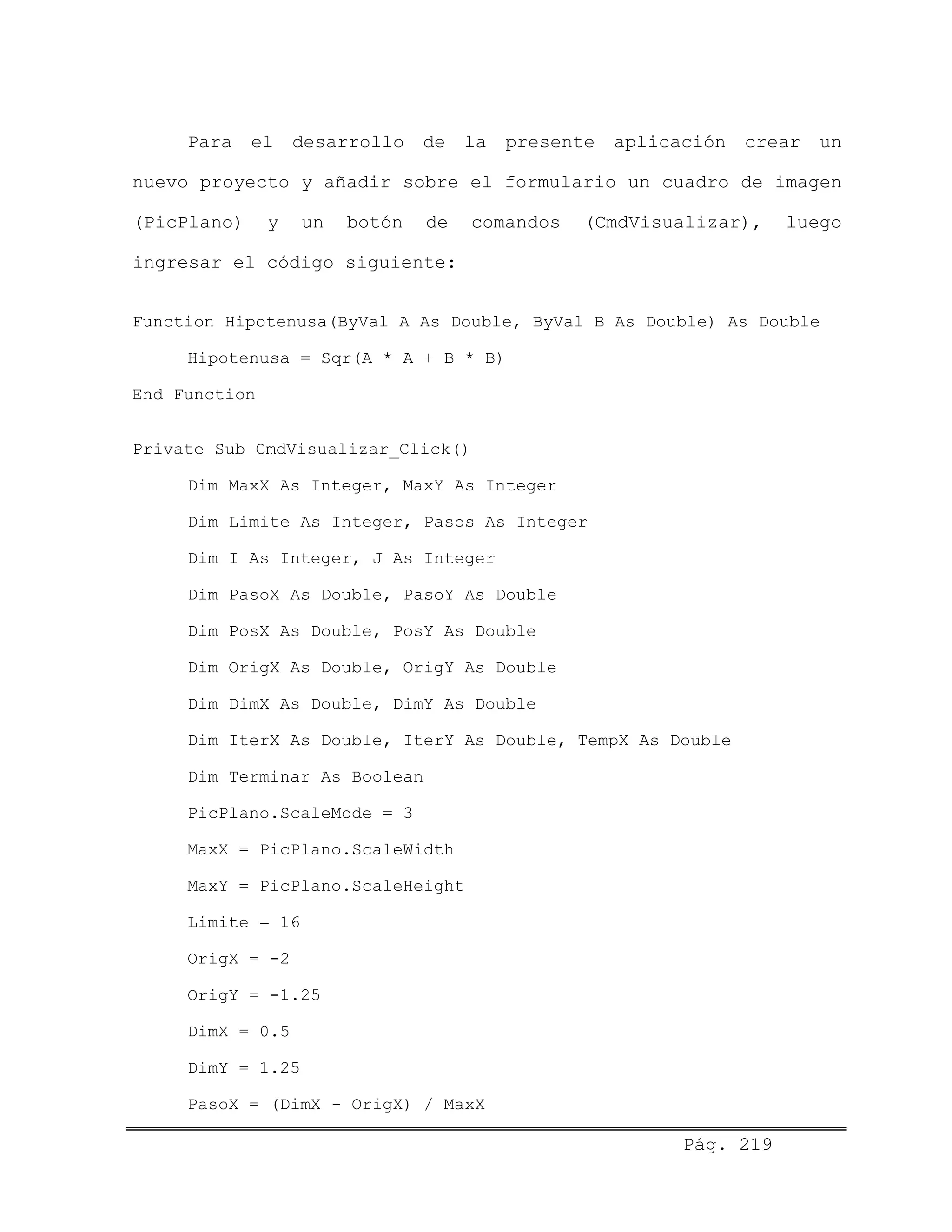 Para el desarrollo de la presente aplicación crear un
nuevo proyecto y añadir sobre el formulario un cuadro de imagen
(PicPlano) y un botón de comandos (CmdVisualizar), luego
ingresar el código siguiente:
Function Hipotenusa(ByVal A As Double, ByVal B As Double) As Double
Hipotenusa = Sqr(A * A + B * B)
End Function
Private Sub CmdVisualizar_Click()
Dim MaxX As Integer, MaxY As Integer
Dim Limite As Integer, Pasos As Integer
Dim I As Integer, J As Integer
Dim PasoX As Double, PasoY As Double
Dim PosX As Double, PosY As Double
Dim OrigX As Double, OrigY As Double
Dim DimX As Double, DimY As Double
Dim IterX As Double, IterY As Double, TempX As Double
Dim Terminar As Boolean
PicPlano.ScaleMode = 3
MaxX = PicPlano.ScaleWidth
MaxY = PicPlano.ScaleHeight
Limite = 16
OrigX = -2
OrigY = -1.25
DimX = 0.5
DimY = 1.25
PasoX = (DimX - OrigX) / MaxX
Pág. 219
 