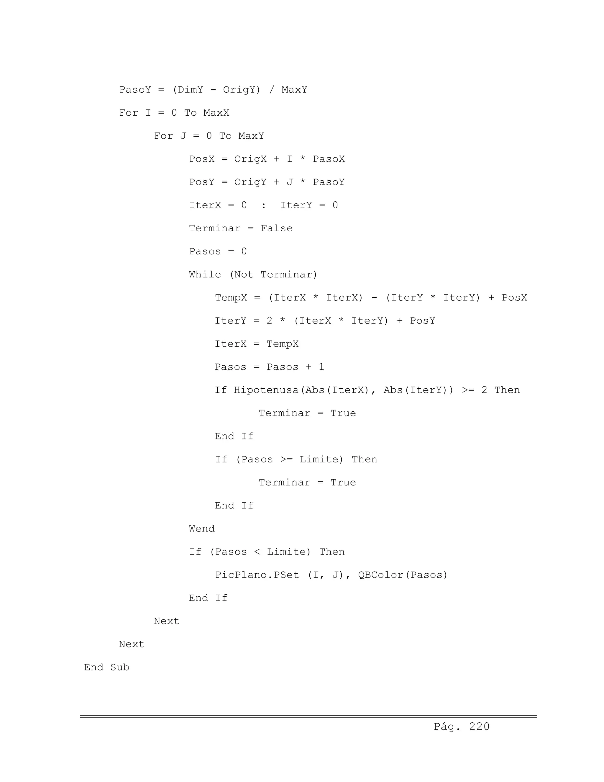 PasoY = (DimY - OrigY) / MaxY
For I = 0 To MaxX
For J = 0 To MaxY
PosX = OrigX + I * PasoX
PosY = OrigY + J * PasoY
IterX = 0 : IterY = 0
Terminar = False
Pasos = 0
While (Not Terminar)
TempX = (IterX * IterX) - (IterY * IterY) + PosX
IterY = 2 * (IterX * IterY) + PosY
IterX = TempX
Pasos = Pasos + 1
If Hipotenusa(Abs(IterX), Abs(IterY)) >= 2 Then
Terminar = True
End If
If (Pasos >= Limite) Then
Terminar = True
End If
Wend
If (Pasos < Limite) Then
PicPlano.PSet (I, J), QBColor(Pasos)
End If
Next
Next
End Sub
Pág. 220
 