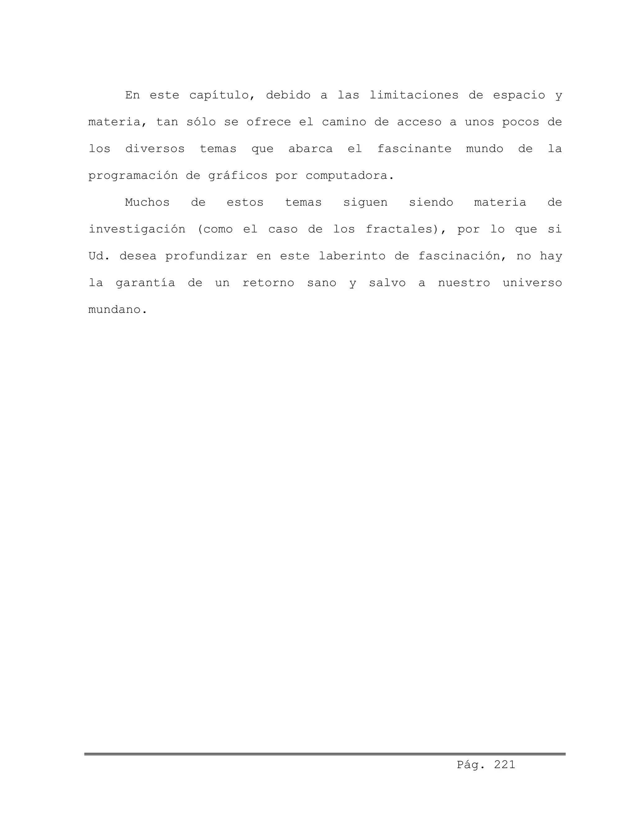 En este capítulo, debido a las limitaciones de espacio y
materia, tan sólo se ofrece el camino de acceso a unos pocos de
los diversos temas que abarca el fascinante mundo de la
programación de gráficos por computadora.
Muchos de estos temas siguen siendo materia de
investigación (como el caso de los fractales), por lo que si
Ud. desea profundizar en este laberinto de fascinación, no hay
la garantía de un retorno sano y salvo a nuestro universo
mundano.
Pág. 221
 