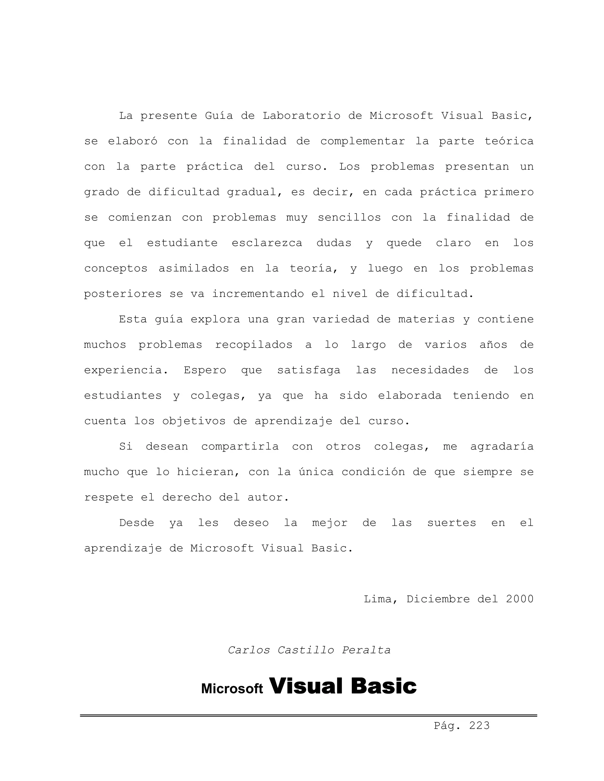 La presente Guía de Laboratorio de Microsoft Visual Basic,
se elaboró con la finalidad de complementar la parte teórica
con la parte práctica del curso. Los problemas presentan un
grado de dificultad gradual, es decir, en cada práctica primero
se comienzan con problemas muy sencillos con la finalidad de
que el estudiante esclarezca dudas y quede claro en los
conceptos asimilados en la teoría, y luego en los problemas
posteriores se va incrementando el nivel de dificultad.
Esta guía explora una gran variedad de materias y contiene
muchos problemas recopilados a lo largo de varios años de
experiencia. Espero que satisfaga las necesidades de los
estudiantes y colegas, ya que ha sido elaborada teniendo en
cuenta los objetivos de aprendizaje del curso.
Si desean compartirla con otros colegas, me agradaría
mucho que lo hicieran, con la única condición de que siempre se
respete el derecho del autor.
Desde ya les deseo la mejor de las suertes en el
aprendizaje de Microsoft Visual Basic.
Lima, Diciembre del 2000
Carlos Castillo Peralta
Microsoft Visual Basic
Pág. 223
 