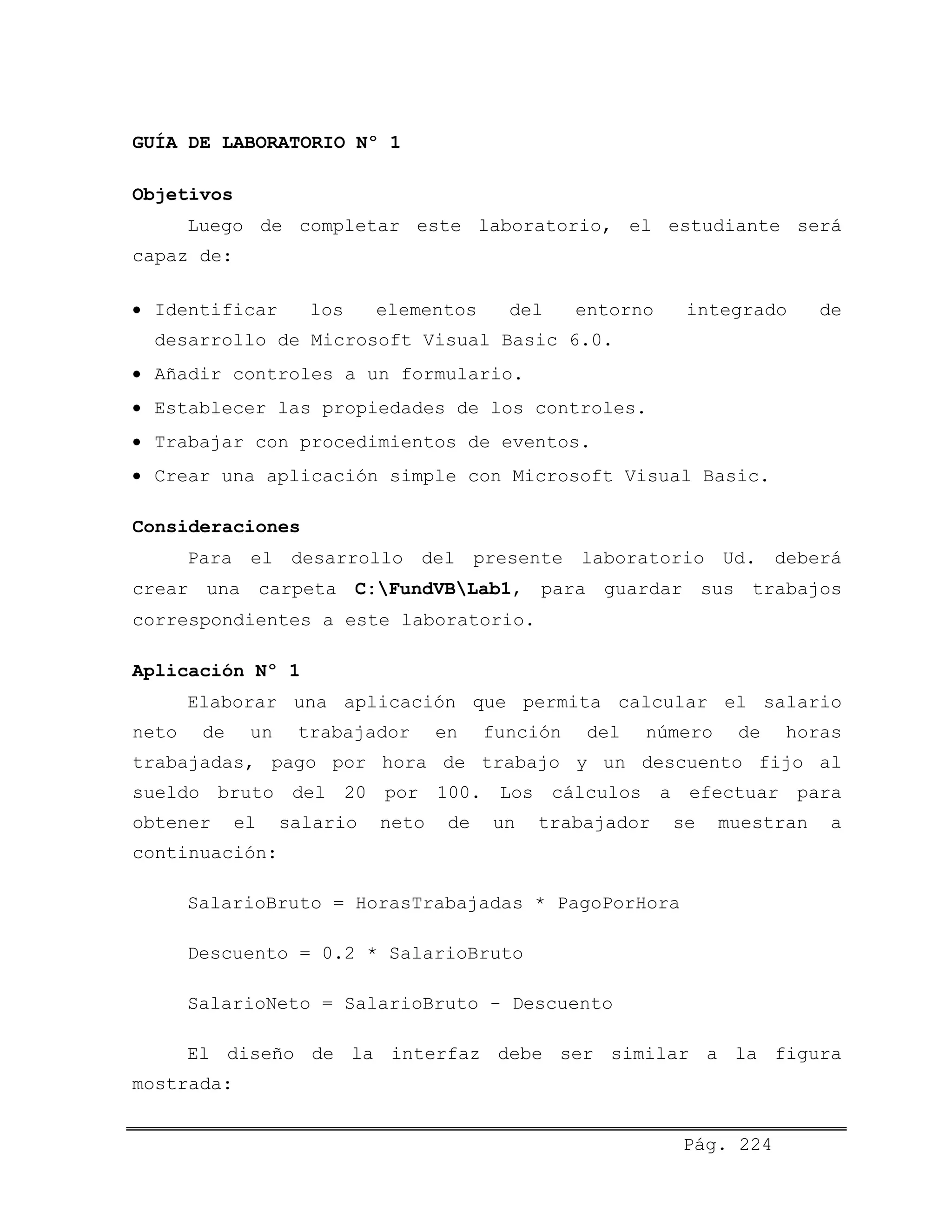 GUÍA DE LABORATORIO Nº 1
Objetivos
Luego de completar este laboratorio, el estudiante será
capaz de:
• Identificar los elementos del entorno integrado de
desarrollo de Microsoft Visual Basic 6.0.
• Añadir controles a un formulario.
• Establecer las propiedades de los controles.
• Trabajar con procedimientos de eventos.
• Crear una aplicación simple con Microsoft Visual Basic.
Consideraciones
Para el desarrollo del presente laboratorio Ud. deberá
crear una carpeta C:FundVBLab1, para guardar sus trabajos
correspondientes a este laboratorio.
Aplicación Nº 1
Elaborar una aplicación que permita calcular el salario
neto de un trabajador en función del número de horas
trabajadas, pago por hora de trabajo y un descuento fijo al
sueldo bruto del 20 por 100. Los cálculos a efectuar para
obtener el salario neto de un trabajador se muestran a
continuación:
SalarioBruto = HorasTrabajadas * PagoPorHora
Descuento = 0.2 * SalarioBruto
SalarioNeto = SalarioBruto - Descuento
El diseño de la interfaz debe ser similar a la figura
mostrada:
Pág. 224
 
