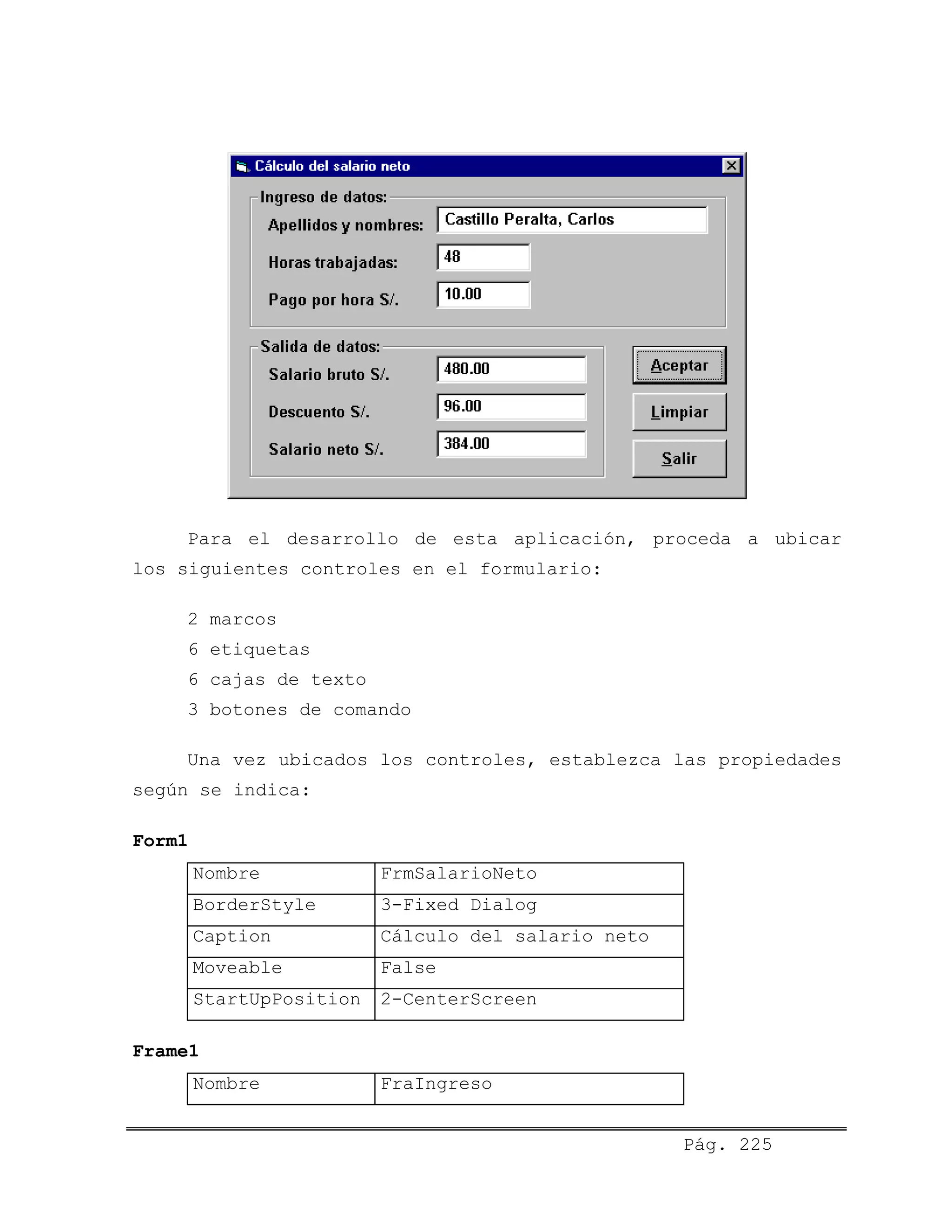 Para el desarrollo de esta aplicación, proceda a ubicar
los siguientes controles en el formulario:
2 marcos
6 etiquetas
6 cajas de texto
3 botones de comando
Una vez ubicados los controles, establezca las propiedades
según se indica:
Form1
Nombre FrmSalarioNeto
BorderStyle 3-Fixed Dialog
Caption Cálculo del salario neto
Moveable False
StartUpPosition 2-CenterScreen
Frame1
Nombre FraIngreso
Pág. 225
 