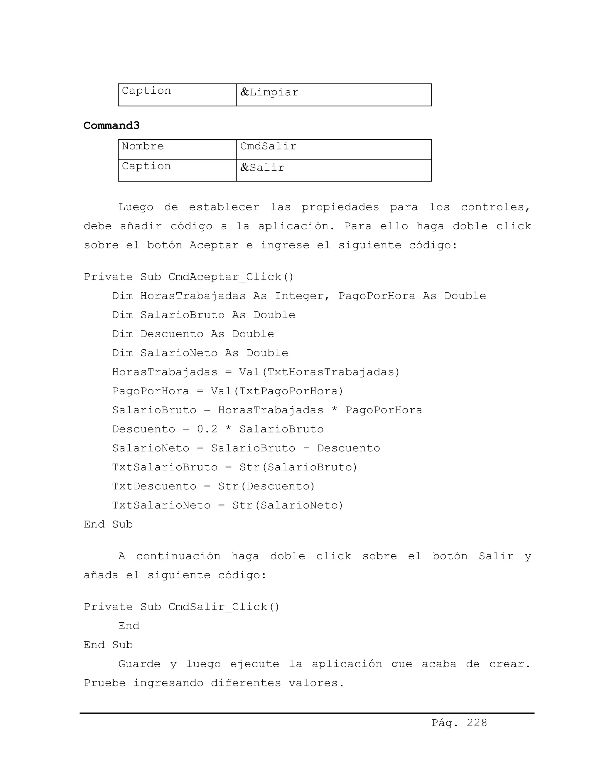 Caption &Limpiar
Command3
Nombre CmdSalir
Caption &Salir
Luego de establecer las propiedades para los controles,
debe añadir código a la aplicación. Para ello haga doble click
sobre el botón Aceptar e ingrese el siguiente código:
Private Sub CmdAceptar_Click()
Dim HorasTrabajadas As Integer, PagoPorHora As Double
Dim SalarioBruto As Double
Dim Descuento As Double
Dim SalarioNeto As Double
HorasTrabajadas = Val(TxtHorasTrabajadas)
PagoPorHora = Val(TxtPagoPorHora)
SalarioBruto = HorasTrabajadas * PagoPorHora
Descuento = 0.2 * SalarioBruto
SalarioNeto = SalarioBruto - Descuento
TxtSalarioBruto = Str(SalarioBruto)
TxtDescuento = Str(Descuento)
TxtSalarioNeto = Str(SalarioNeto)
End Sub
A continuación haga doble click sobre el botón Salir y
añada el siguiente código:
Private Sub CmdSalir_Click()
End
End Sub
Guarde y luego ejecute la aplicación que acaba de crear.
Pruebe ingresando diferentes valores.
Pág. 228
 