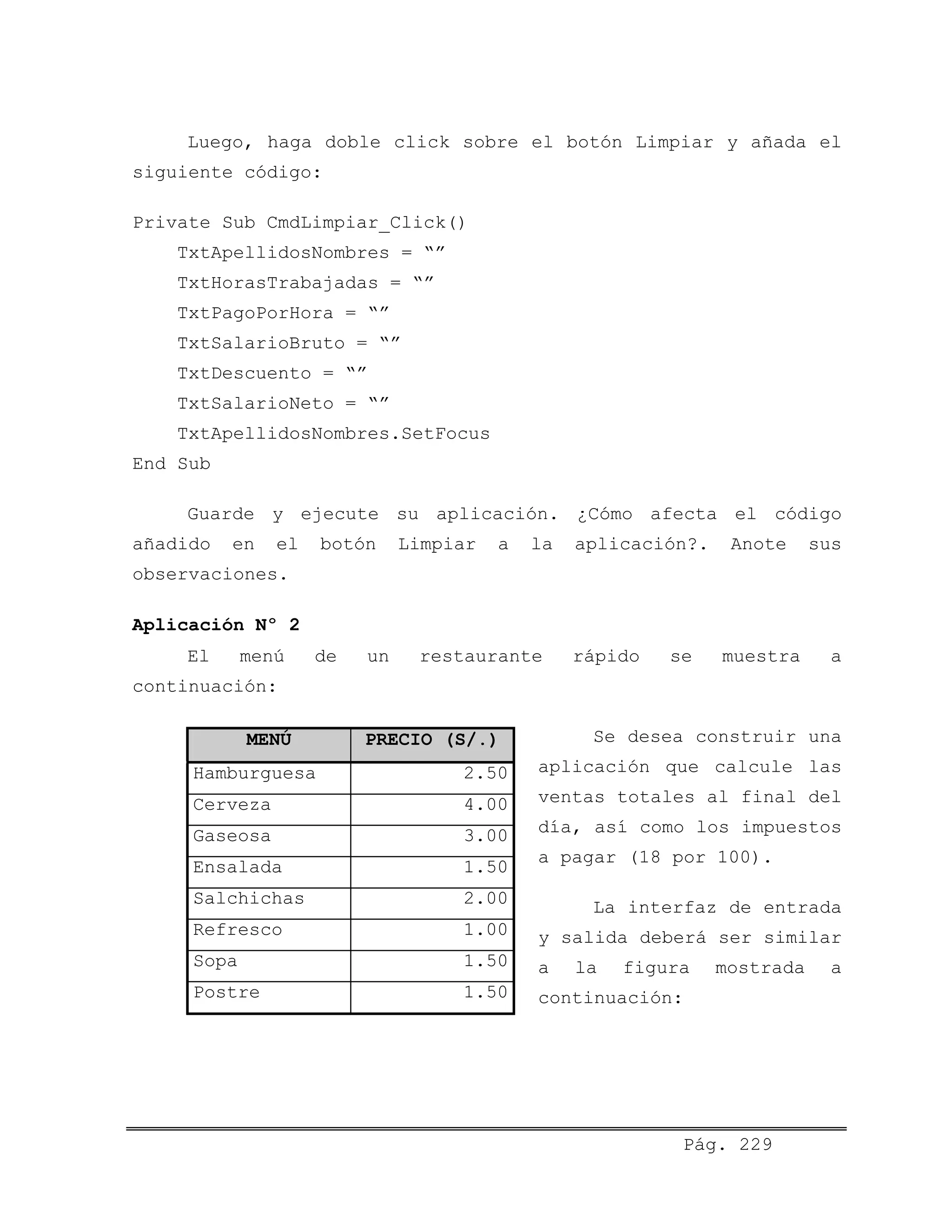 Luego, haga doble click sobre el botón Limpiar y añada el
siguiente código:
Private Sub CmdLimpiar_Click()
TxtApellidosNombres = “”
TxtHorasTrabajadas = “”
TxtPagoPorHora = “”
TxtSalarioBruto = “”
TxtDescuento = “”
TxtSalarioNeto = “”
TxtApellidosNombres.SetFocus
End Sub
Guarde y ejecute su aplicación. ¿Cómo afecta el código
añadido en el botón Limpiar a la aplicación?. Anote sus
observaciones.
Aplicación Nº 2
El menú de un restaurante rápido se muestra a
continuación:
MENÚ PRECIO (S/.)
Hamburguesa 2.50
Cerveza 4.00
Gaseosa 3.00
Ensalada 1.50
Salchichas 2.00
Refresco 1.00
Sopa 1.50
Postre 1.50
Se desea construir una
aplicación que calcule las
ventas totales al final del
día, así como los impuestos
a pagar (18 por 100).
La interfaz de entrada
y salida deberá ser similar
a la figura mostrada a
continuación:
Pág. 229
 