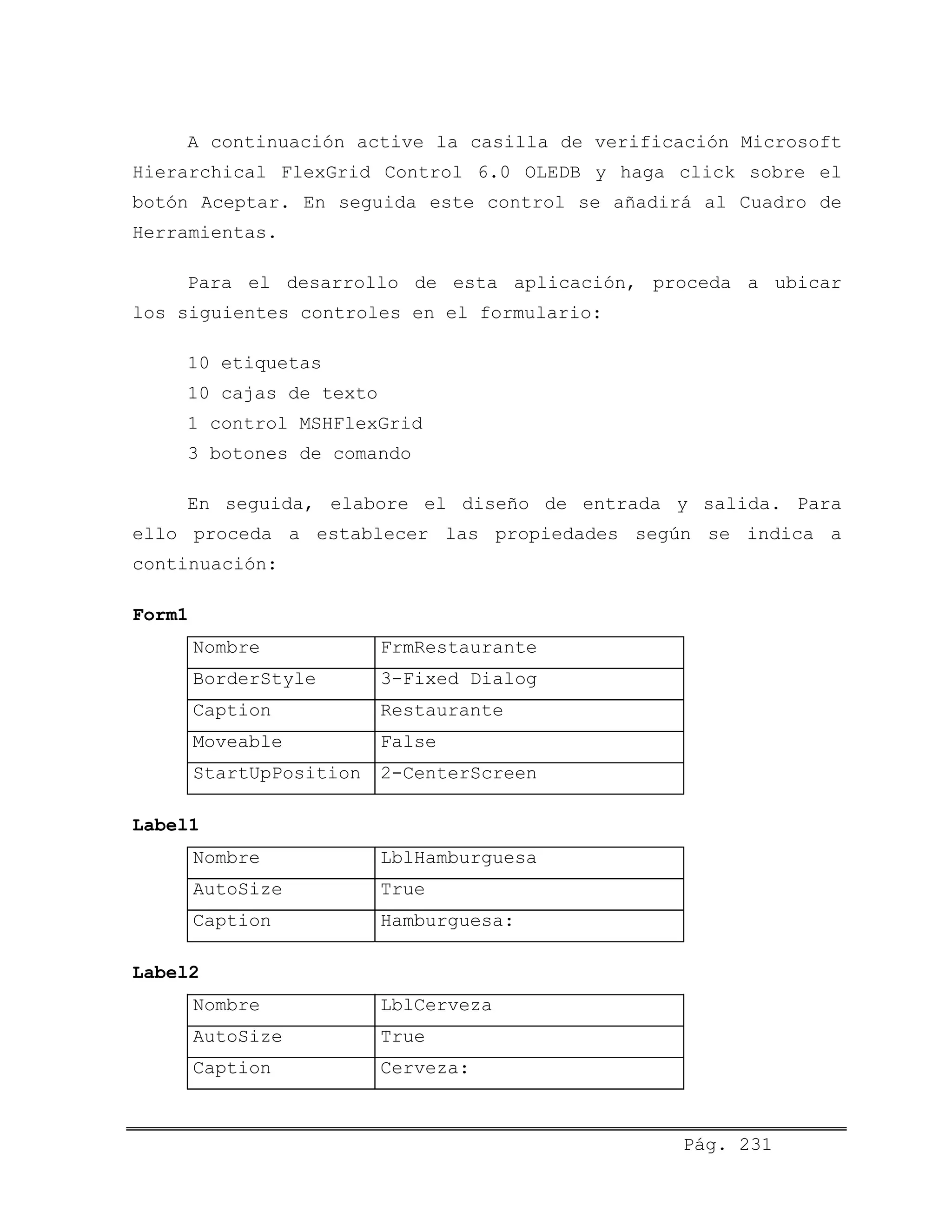 A continuación active la casilla de verificación Microsoft
Hierarchical FlexGrid Control 6.0 OLEDB y haga click sobre el
botón Aceptar. En seguida este control se añadirá al Cuadro de
Herramientas.
Para el desarrollo de esta aplicación, proceda a ubicar
los siguientes controles en el formulario:
10 etiquetas
10 cajas de texto
1 control MSHFlexGrid
3 botones de comando
En seguida, elabore el diseño de entrada y salida. Para
ello proceda a establecer las propiedades según se indica a
continuación:
Form1
Nombre FrmRestaurante
BorderStyle 3-Fixed Dialog
Caption Restaurante
Moveable False
StartUpPosition 2-CenterScreen
Label1
Nombre LblHamburguesa
AutoSize True
Caption Hamburguesa:
Label2
Nombre LblCerveza
AutoSize True
Caption Cerveza:
Pág. 231
 