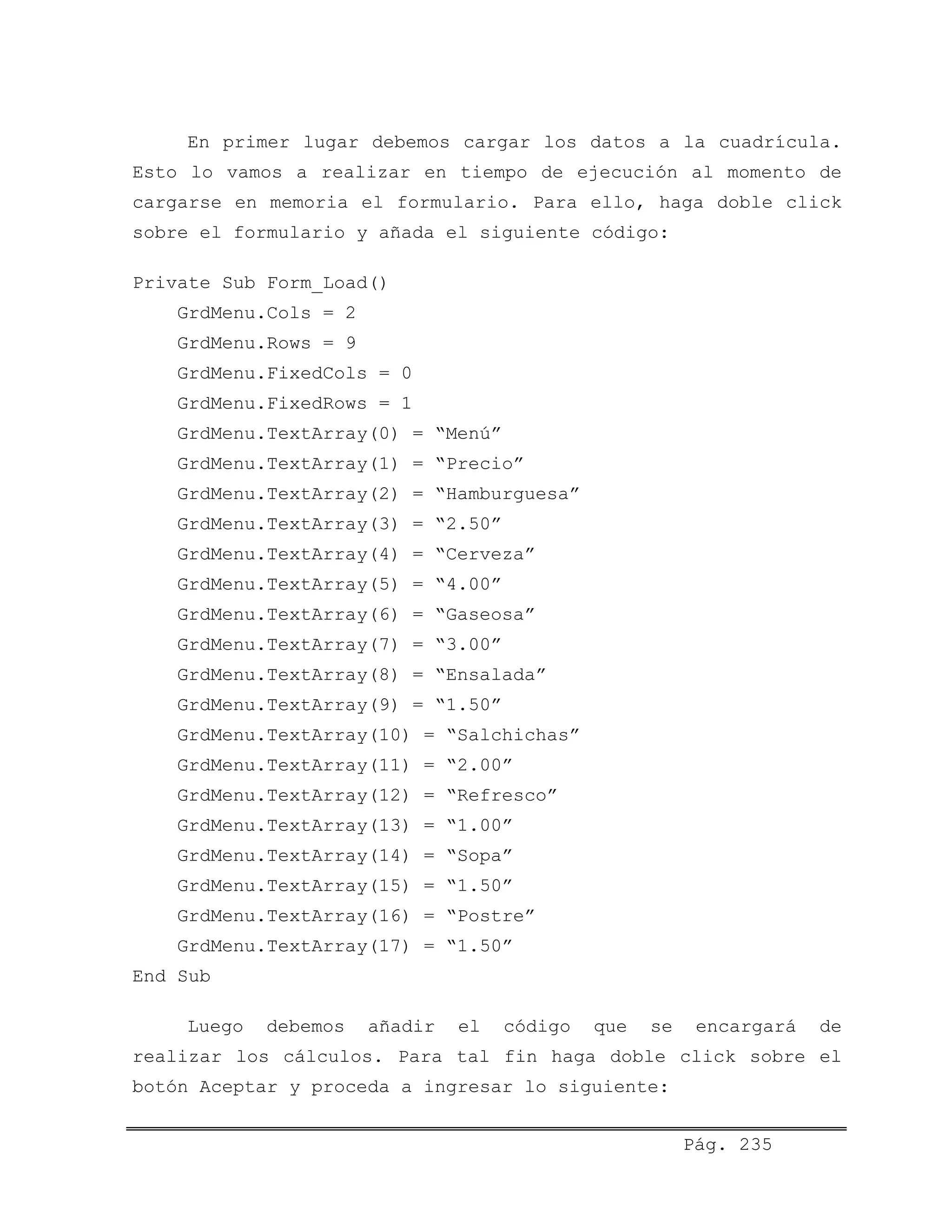 En primer lugar debemos cargar los datos a la cuadrícula.
Esto lo vamos a realizar en tiempo de ejecución al momento de
cargarse en memoria el formulario. Para ello, haga doble click
sobre el formulario y añada el siguiente código:
Private Sub Form_Load()
GrdMenu.Cols = 2
GrdMenu.Rows = 9
GrdMenu.FixedCols = 0
GrdMenu.FixedRows = 1
GrdMenu.TextArray(0) = “Menú”
GrdMenu.TextArray(1) = “Precio”
GrdMenu.TextArray(2) = “Hamburguesa”
GrdMenu.TextArray(3) = “2.50”
GrdMenu.TextArray(4) = “Cerveza”
GrdMenu.TextArray(5) = “4.00”
GrdMenu.TextArray(6) = “Gaseosa”
GrdMenu.TextArray(7) = “3.00”
GrdMenu.TextArray(8) = “Ensalada”
GrdMenu.TextArray(9) = “1.50”
GrdMenu.TextArray(10) = “Salchichas”
GrdMenu.TextArray(11) = “2.00”
GrdMenu.TextArray(12) = “Refresco”
GrdMenu.TextArray(13) = “1.00”
GrdMenu.TextArray(14) = “Sopa”
GrdMenu.TextArray(15) = “1.50”
GrdMenu.TextArray(16) = “Postre”
GrdMenu.TextArray(17) = “1.50”
End Sub
Luego debemos añadir el código que se encargará de
realizar los cálculos. Para tal fin haga doble click sobre el
botón Aceptar y proceda a ingresar lo siguiente:
Pág. 235
 