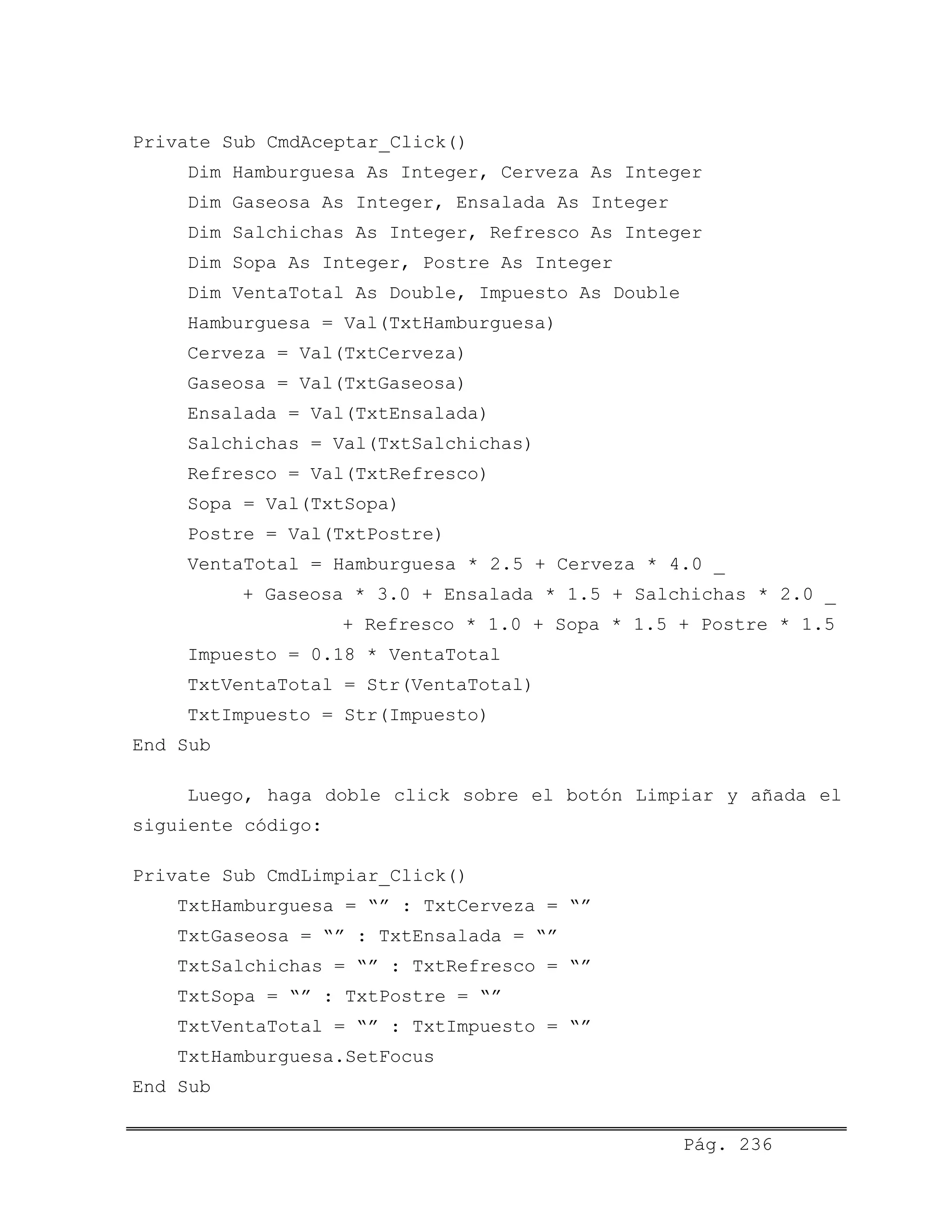 Private Sub CmdAceptar_Click()
Dim Hamburguesa As Integer, Cerveza As Integer
Dim Gaseosa As Integer, Ensalada As Integer
Dim Salchichas As Integer, Refresco As Integer
Dim Sopa As Integer, Postre As Integer
Dim VentaTotal As Double, Impuesto As Double
Hamburguesa = Val(TxtHamburguesa)
Cerveza = Val(TxtCerveza)
Gaseosa = Val(TxtGaseosa)
Ensalada = Val(TxtEnsalada)
Salchichas = Val(TxtSalchichas)
Refresco = Val(TxtRefresco)
Sopa = Val(TxtSopa)
Postre = Val(TxtPostre)
VentaTotal = Hamburguesa * 2.5 + Cerveza * 4.0 _
+ Gaseosa * 3.0 + Ensalada * 1.5 + Salchichas * 2.0 _
+ Refresco * 1.0 + Sopa * 1.5 + Postre * 1.5
Impuesto = 0.18 * VentaTotal
TxtVentaTotal = Str(VentaTotal)
TxtImpuesto = Str(Impuesto)
End Sub
Luego, haga doble click sobre el botón Limpiar y añada el
siguiente código:
Private Sub CmdLimpiar_Click()
TxtHamburguesa = “” : TxtCerveza = “”
TxtGaseosa = “” : TxtEnsalada = “”
TxtSalchichas = “” : TxtRefresco = “”
TxtSopa = “” : TxtPostre = “”
TxtVentaTotal = “” : TxtImpuesto = “”
TxtHamburguesa.SetFocus
End Sub
Pág. 236
 