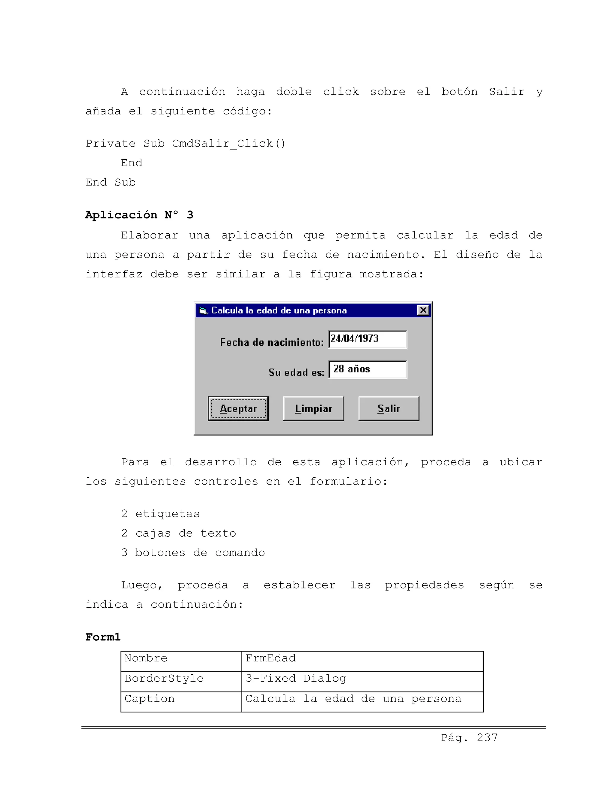 A continuación haga doble click sobre el botón Salir y
añada el siguiente código:
Private Sub CmdSalir_Click()
End
End Sub
Aplicación Nº 3
Elaborar una aplicación que permita calcular la edad de
una persona a partir de su fecha de nacimiento. El diseño de la
interfaz debe ser similar a la figura mostrada:
Para el desarrollo de esta aplicación, proceda a ubicar
los siguientes controles en el formulario:
2 etiquetas
2 cajas de texto
3 botones de comando
Luego, proceda a establecer las propiedades según se
indica a continuación:
Form1
Nombre FrmEdad
BorderStyle 3-Fixed Dialog
Caption Calcula la edad de una persona
Pág. 237
 