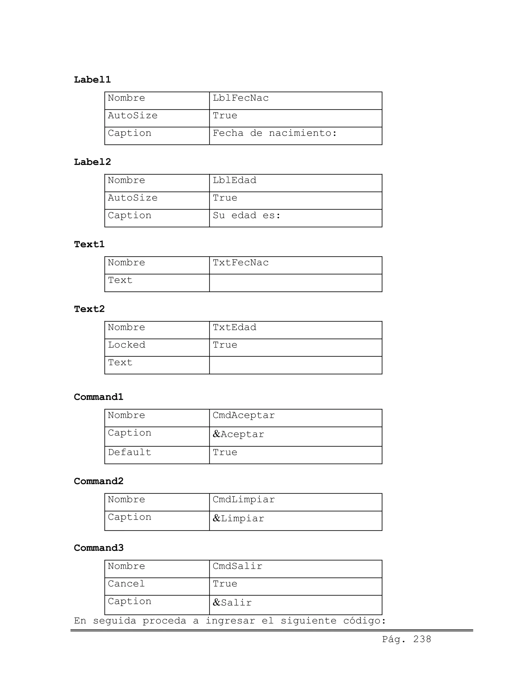 Label1
Nombre LblFecNac
AutoSize True
Caption Fecha de nacimiento:
Label2
Nombre LblEdad
AutoSize True
Caption Su edad es:
Text1
Nombre TxtFecNac
Text
Text2
Nombre TxtEdad
Locked True
Text
Command1
Nombre CmdAceptar
Caption &Aceptar
Default True
Command2
Nombre CmdLimpiar
Caption &Limpiar
Command3
Nombre CmdSalir
Cancel True
Caption &Salir
Pág. 238
En seguida proceda a ingresar el siguiente código:
 