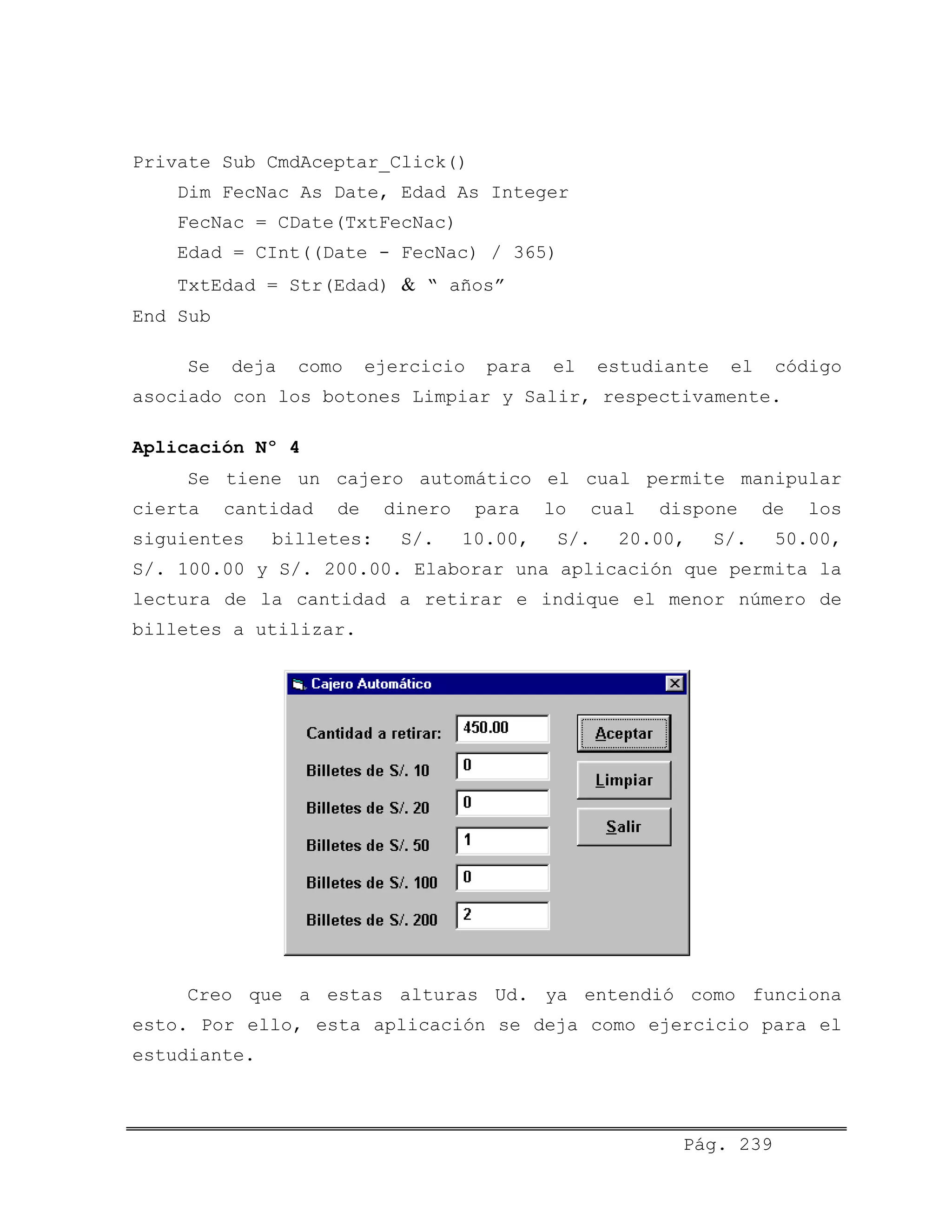 Private Sub CmdAceptar_Click()
Dim FecNac As Date, Edad As Integer
FecNac = CDate(TxtFecNac)
Edad = CInt((Date - FecNac) / 365)
TxtEdad = Str(Edad) & “ años”
End Sub
Se deja como ejercicio para el estudiante el código
asociado con los botones Limpiar y Salir, respectivamente.
Aplicación Nº 4
Se tiene un cajero automático el cual permite manipular
cierta cantidad de dinero para lo cual dispone de los
siguientes billetes: S/. 10.00, S/. 20.00, S/. 50.00,
S/. 100.00 y S/. 200.00. Elaborar una aplicación que permita la
lectura de la cantidad a retirar e indique el menor número de
billetes a utilizar.
Creo que a estas alturas Ud. ya entendió como funciona
esto. Por ello, esta aplicación se deja como ejercicio para el
estudiante.
Pág. 239
 