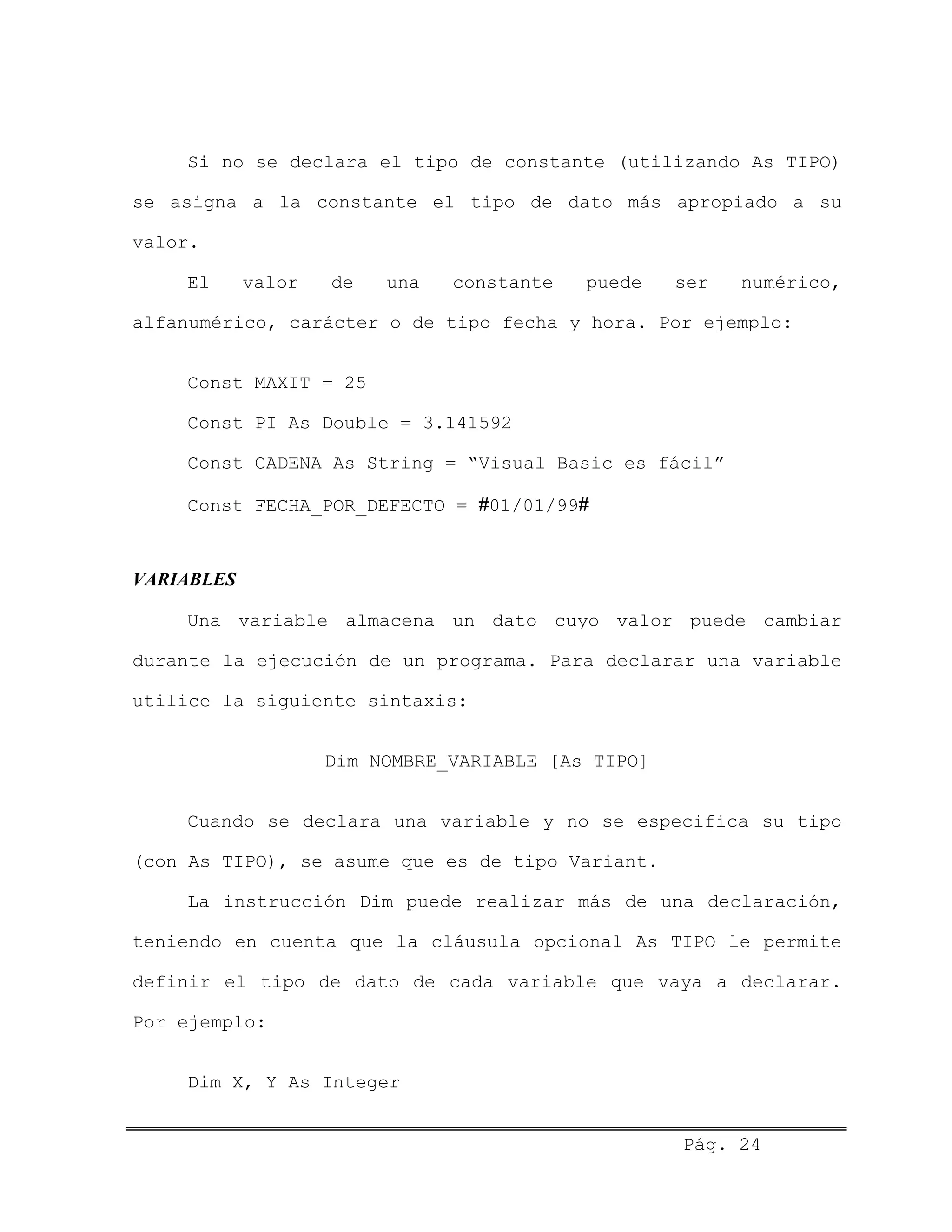 Si no se declara el tipo de constante (utilizando As TIPO)
se asigna a la constante el tipo de dato más apropiado a su
valor.
El valor de una constante puede ser numérico,
alfanumérico, carácter o de tipo fecha y hora. Por ejemplo:
Const MAXIT = 25
Const PI As Double = 3.141592
Const CADENA As String = “Visual Basic es fácil”
Const FECHA_POR_DEFECTO = #01/01/99#
VARIABLES
Una variable almacena un dato cuyo valor puede cambiar
durante la ejecución de un programa. Para declarar una variable
utilice la siguiente sintaxis:
Dim NOMBRE_VARIABLE [As TIPO]
Cuando se declara una variable y no se especifica su tipo
(con As TIPO), se asume que es de tipo Variant.
La instrucción Dim puede realizar más de una declaración,
teniendo en cuenta que la cláusula opcional As TIPO le permite
definir el tipo de dato de cada variable que vaya a declarar.
Por ejemplo:
Dim X, Y As Integer
Pág. 24
 
