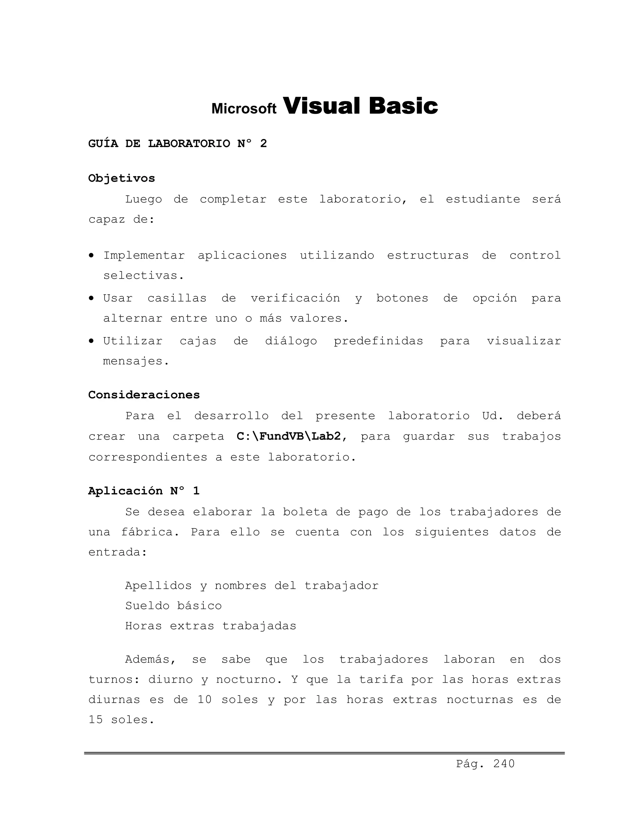 Microsoft Visual Basic
GUÍA DE LABORATORIO Nº 2
Objetivos
Luego de completar este laboratorio, el estudiante será
capaz de:
• Implementar aplicaciones utilizando estructuras de control
selectivas.
• Usar casillas de verificación y botones de opción para
alternar entre uno o más valores.
• Utilizar cajas de diálogo predefinidas para visualizar
mensajes.
Consideraciones
Para el desarrollo del presente laboratorio Ud. deberá
crear una carpeta C:FundVBLab2, para guardar sus trabajos
correspondientes a este laboratorio.
Aplicación Nº 1
Se desea elaborar la boleta de pago de los trabajadores de
una fábrica. Para ello se cuenta con los siguientes datos de
entrada:
Apellidos y nombres del trabajador
Sueldo básico
Horas extras trabajadas
Además, se sabe que los trabajadores laboran en dos
turnos: diurno y nocturno. Y que la tarifa por las horas extras
diurnas es de 10 soles y por las horas extras nocturnas es de
15 soles.
Pág. 240
 