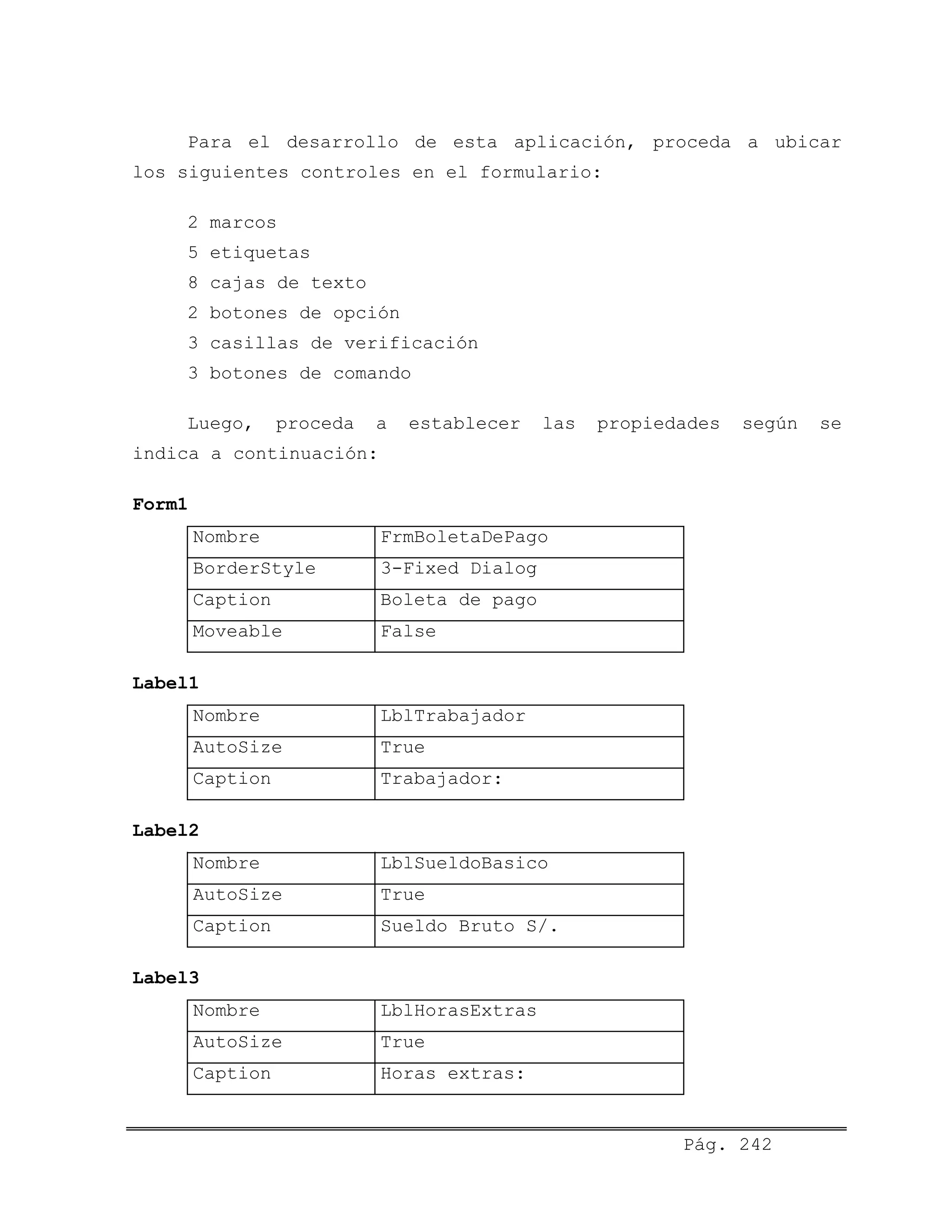 Para el desarrollo de esta aplicación, proceda a ubicar
los siguientes controles en el formulario:
2 marcos
5 etiquetas
8 cajas de texto
2 botones de opción
3 casillas de verificación
3 botones de comando
Luego, proceda a establecer las propiedades según se
indica a continuación:
Form1
Nombre FrmBoletaDePago
BorderStyle 3-Fixed Dialog
Caption Boleta de pago
Moveable False
Label1
Nombre LblTrabajador
AutoSize True
Caption Trabajador:
Label2
Nombre LblSueldoBasico
AutoSize True
Caption Sueldo Bruto S/.
Label3
Nombre LblHorasExtras
AutoSize True
Caption Horas extras:
Pág. 242
 