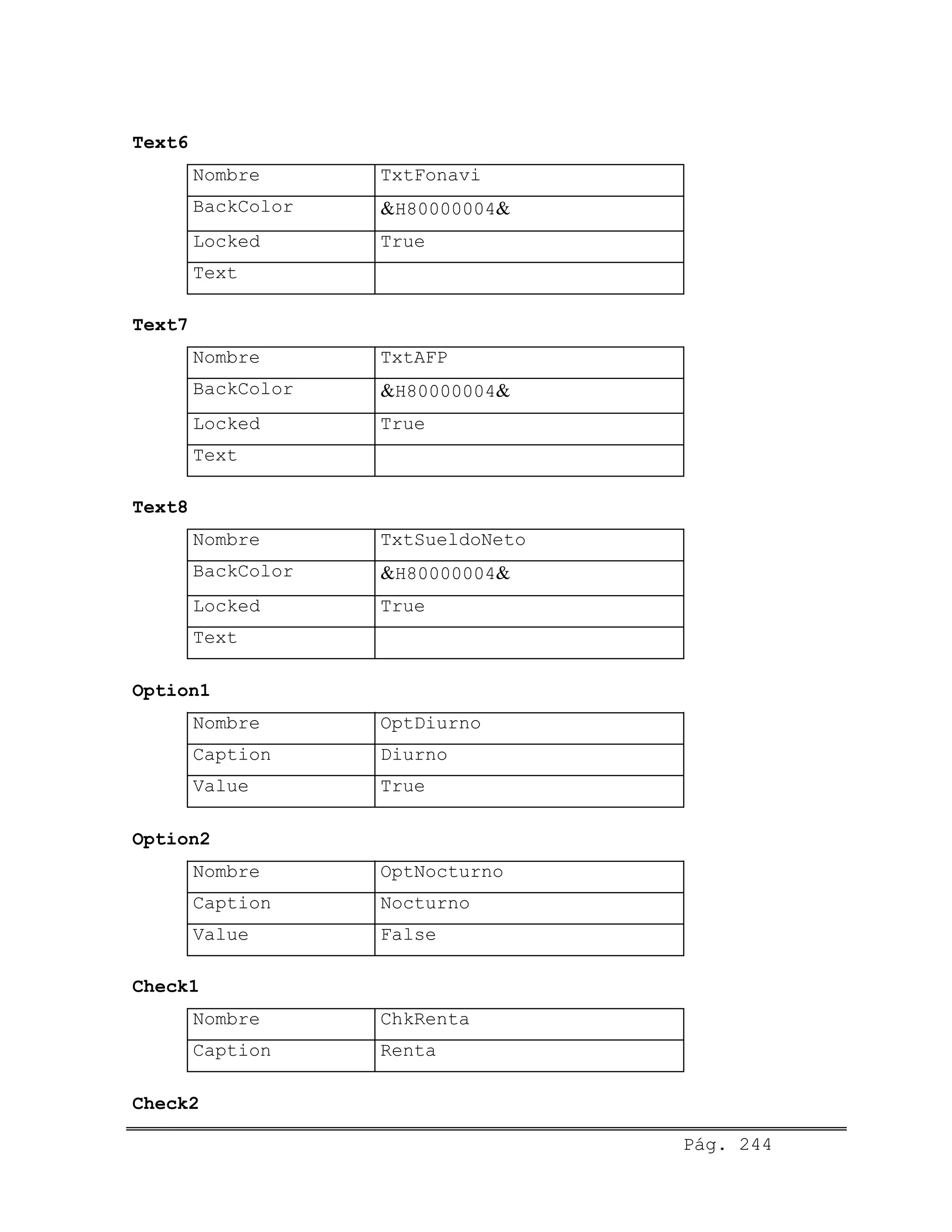Text6
Nombre TxtFonavi
BackColor &H80000004&
Locked True
Text
Text7
Nombre TxtAFP
BackColor &H80000004&
Locked True
Text
Text8
Nombre TxtSueldoNeto
BackColor &H80000004&
Locked True
Text
Option1
Nombre OptDiurno
Caption Diurno
Value True
Option2
Nombre OptNocturno
Caption Nocturno
Value False
Check1
Nombre ChkRenta
Caption Renta
Check2
Pág. 244
 