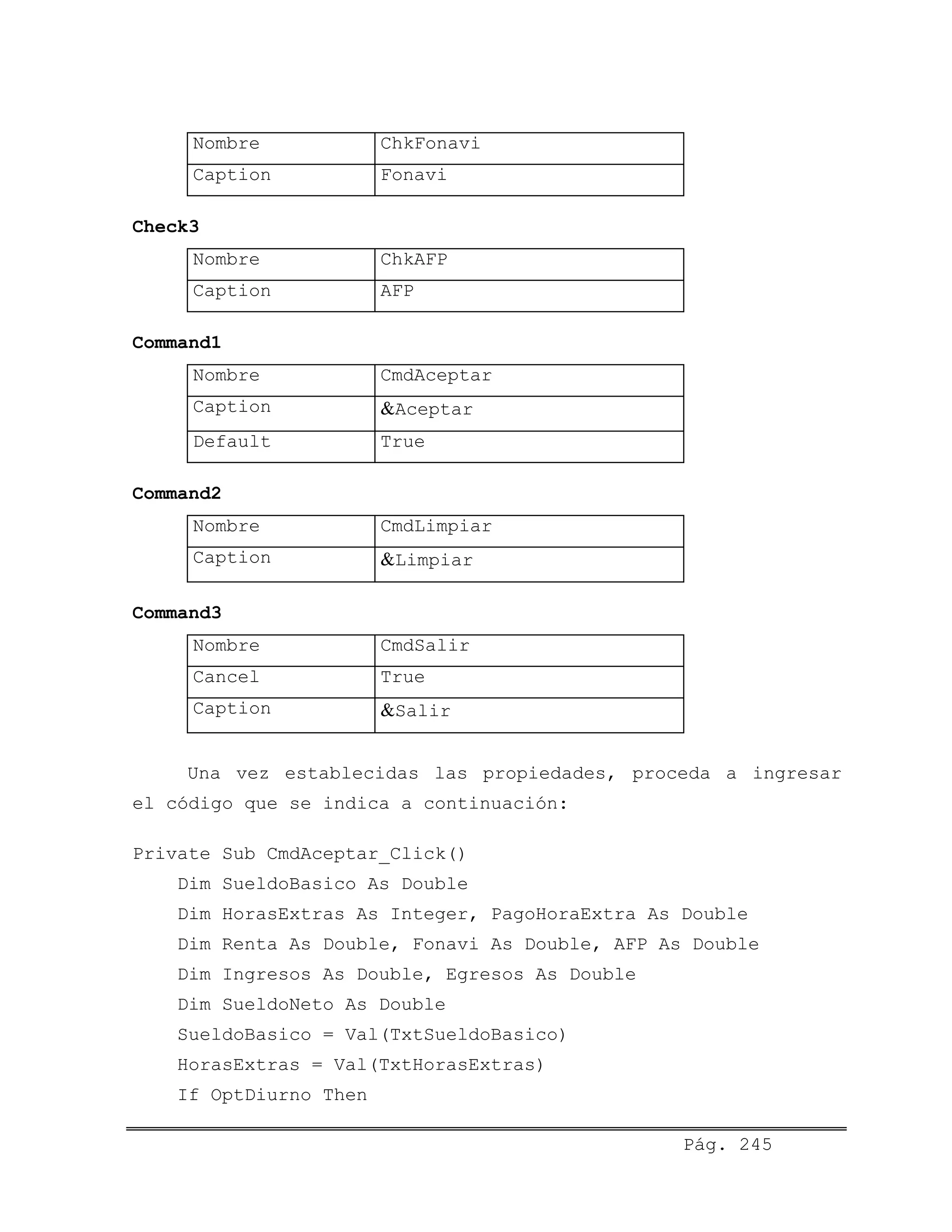 Nombre ChkFonavi
Caption Fonavi
Check3
Nombre ChkAFP
Caption AFP
Command1
Nombre CmdAceptar
Caption &Aceptar
Default True
Command2
Nombre CmdLimpiar
Caption &Limpiar
Command3
Nombre CmdSalir
Cancel True
Caption &Salir
Una vez establecidas las propiedades, proceda a ingresar
el código que se indica a continuación:
Private Sub CmdAceptar_Click()
Dim SueldoBasico As Double
Dim HorasExtras As Integer, PagoHoraExtra As Double
Dim Renta As Double, Fonavi As Double, AFP As Double
Dim Ingresos As Double, Egresos As Double
Dim SueldoNeto As Double
SueldoBasico = Val(TxtSueldoBasico)
HorasExtras = Val(TxtHorasExtras)
If OptDiurno Then
Pág. 245
 