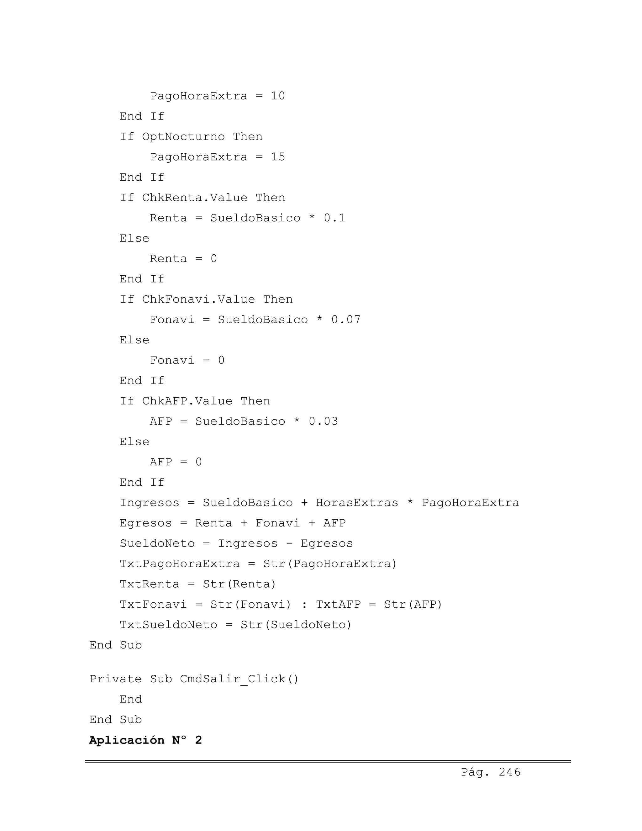PagoHoraExtra = 10
End If
If OptNocturno Then
PagoHoraExtra = 15
End If
If ChkRenta.Value Then
Renta = SueldoBasico * 0.1
Else
Renta = 0
End If
If ChkFonavi.Value Then
Fonavi = SueldoBasico * 0.07
Else
Fonavi = 0
End If
If ChkAFP.Value Then
AFP = SueldoBasico * 0.03
Else
AFP = 0
End If
Ingresos = SueldoBasico + HorasExtras * PagoHoraExtra
Egresos = Renta + Fonavi + AFP
SueldoNeto = Ingresos - Egresos
TxtPagoHoraExtra = Str(PagoHoraExtra)
TxtRenta = Str(Renta)
TxtFonavi = Str(Fonavi) : TxtAFP = Str(AFP)
TxtSueldoNeto = Str(SueldoNeto)
End Sub
Private Sub CmdSalir_Click()
End
End Sub
Aplicación Nº 2
Pág. 246
 