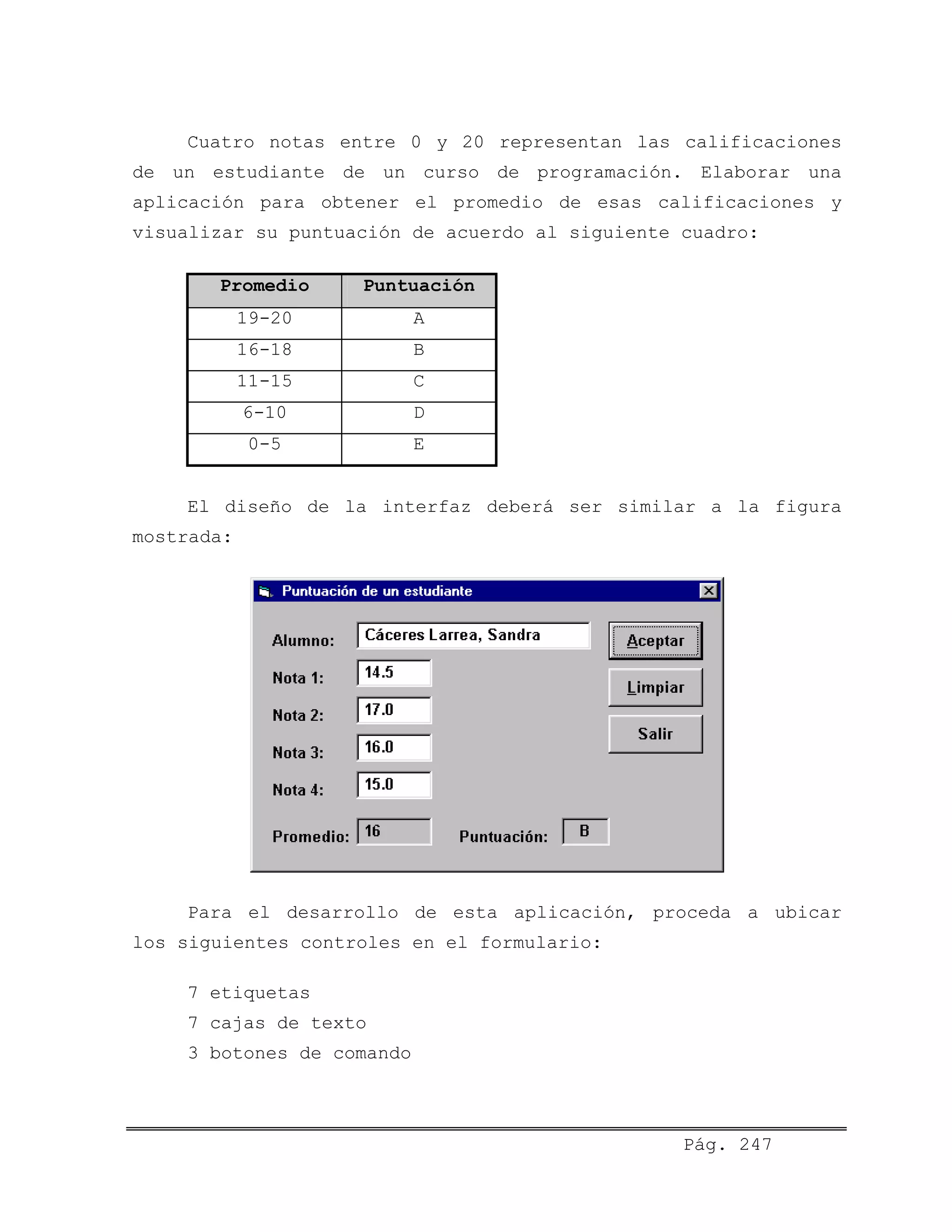Cuatro notas entre 0 y 20 representan las calificaciones
de un estudiante de un curso de programación. Elaborar una
aplicación para obtener el promedio de esas calificaciones y
visualizar su puntuación de acuerdo al siguiente cuadro:
Promedio Puntuación
19-20 A
16-18 B
11-15 C
6-10 D
0-5 E
El diseño de la interfaz deberá ser similar a la figura
mostrada:
Para el desarrollo de esta aplicación, proceda a ubicar
los siguientes controles en el formulario:
7 etiquetas
7 cajas de texto
3 botones de comando
Pág. 247
 