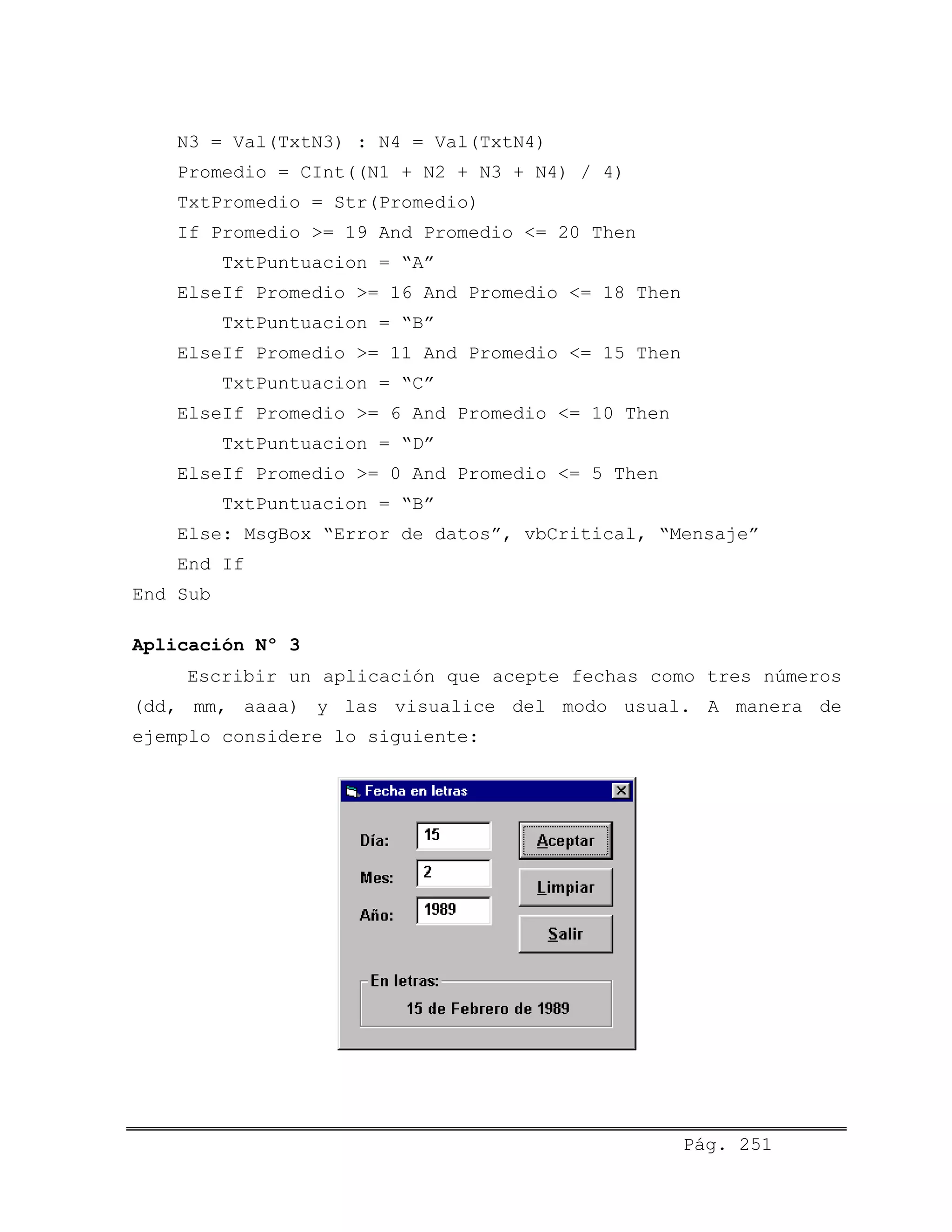N3 = Val(TxtN3) : N4 = Val(TxtN4)
Promedio = CInt((N1 + N2 + N3 + N4) / 4)
TxtPromedio = Str(Promedio)
If Promedio >= 19 And Promedio <= 20 Then
TxtPuntuacion = “A”
ElseIf Promedio >= 16 And Promedio <= 18 Then
TxtPuntuacion = “B”
ElseIf Promedio >= 11 And Promedio <= 15 Then
TxtPuntuacion = “C”
ElseIf Promedio >= 6 And Promedio <= 10 Then
TxtPuntuacion = “D”
ElseIf Promedio >= 0 And Promedio <= 5 Then
TxtPuntuacion = “B”
Else: MsgBox “Error de datos”, vbCritical, “Mensaje”
End If
End Sub
Aplicación Nº 3
Escribir un aplicación que acepte fechas como tres números
(dd, mm, aaaa) y las visualice del modo usual. A manera de
ejemplo considere lo siguiente:
Pág. 251
 