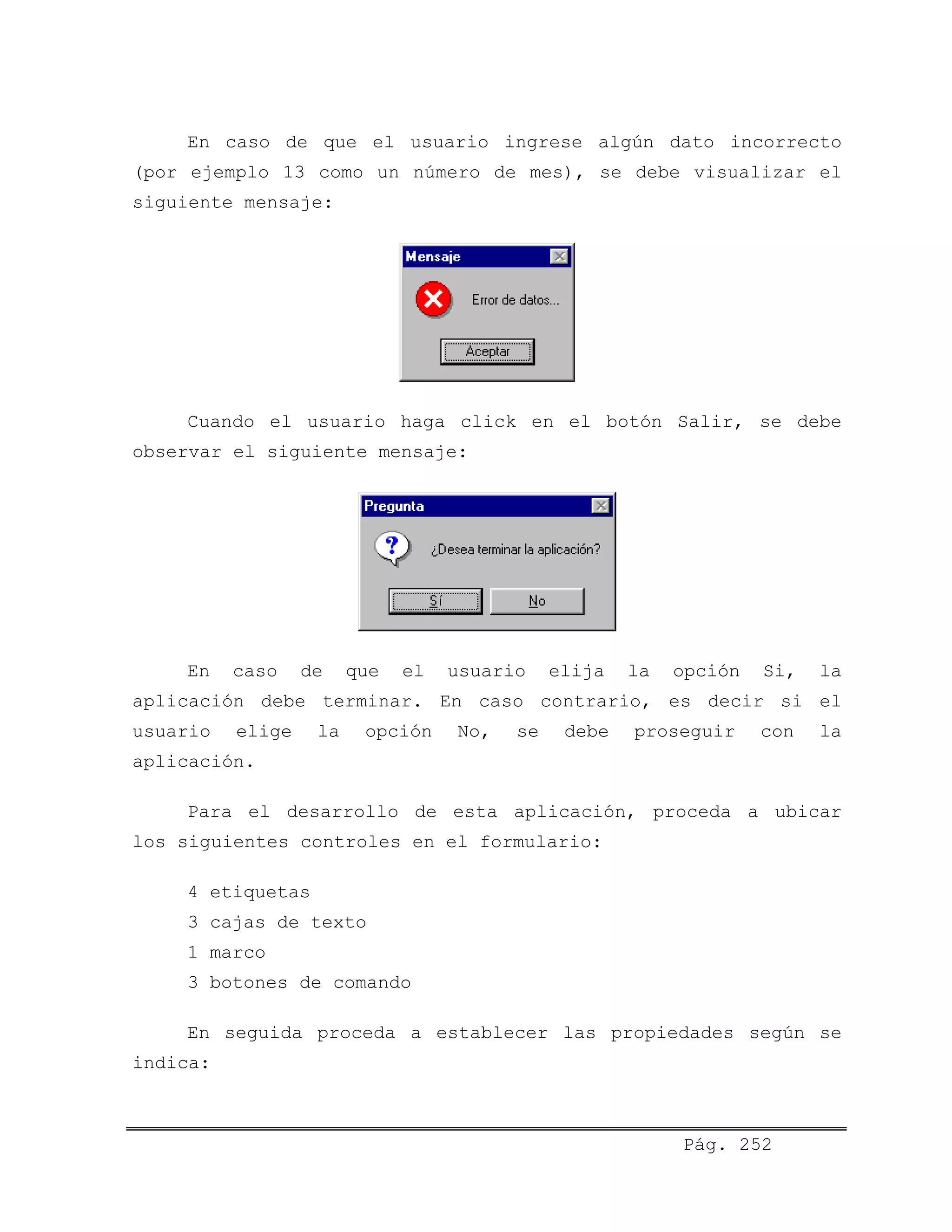 En caso de que el usuario ingrese algún dato incorrecto
(por ejemplo 13 como un número de mes), se debe visualizar el
siguiente mensaje:
Cuando el usuario haga click en el botón Salir, se debe
observar el siguiente mensaje:
En caso de que el usuario elija la opción Si, la
aplicación debe terminar. En caso contrario, es decir si el
usuario elige la opción No, se debe proseguir con la
aplicación.
Para el desarrollo de esta aplicación, proceda a ubicar
los siguientes controles en el formulario:
4 etiquetas
3 cajas de texto
1 marco
3 botones de comando
En seguida proceda a establecer las propiedades según se
indica:
Pág. 252
 