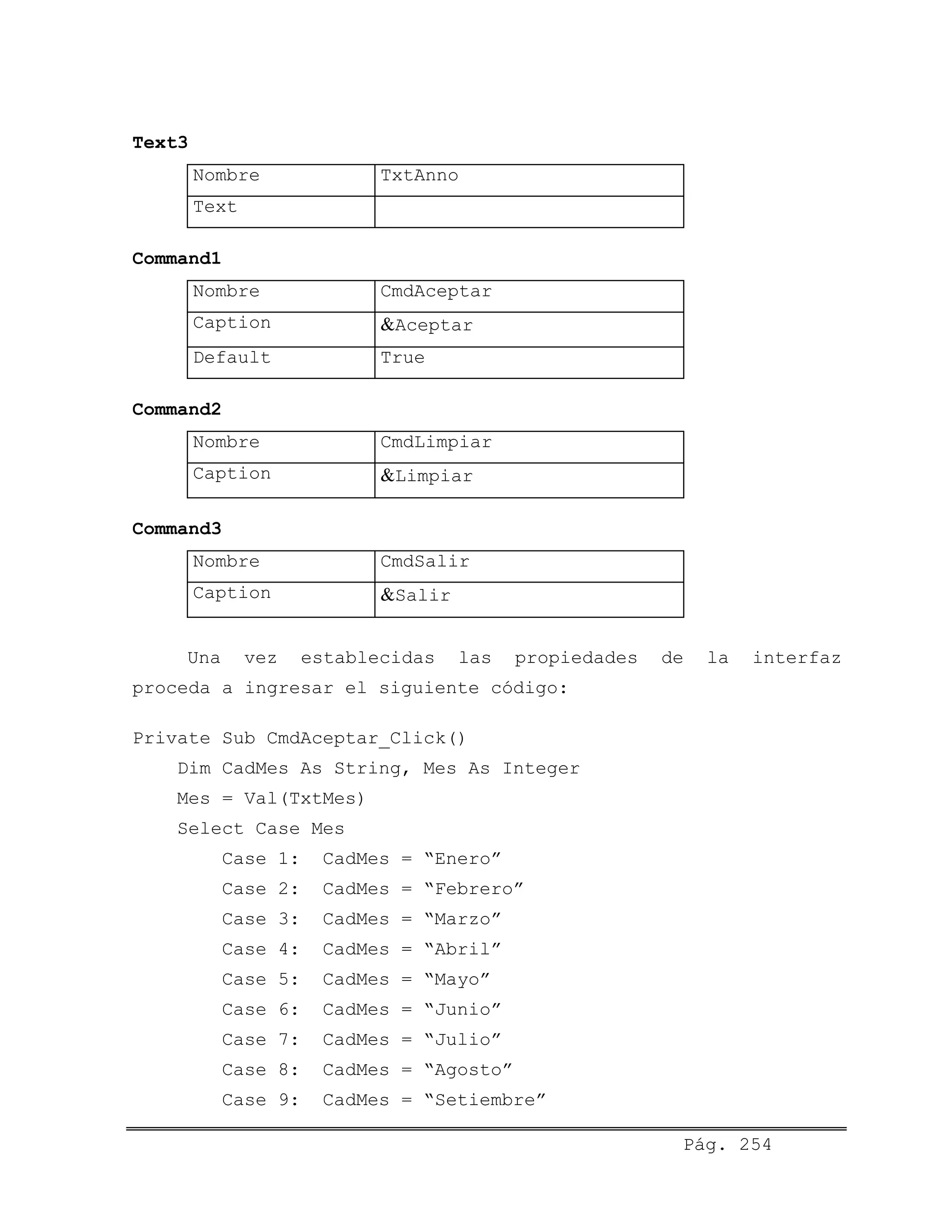 Text3
Nombre TxtAnno
Text
Command1
Nombre CmdAceptar
Caption &Aceptar
Default True
Command2
Nombre CmdLimpiar
Caption &Limpiar
Command3
Nombre CmdSalir
Caption &Salir
Una vez establecidas las propiedades de la interfaz
proceda a ingresar el siguiente código:
Private Sub CmdAceptar_Click()
Dim CadMes As String, Mes As Integer
Mes = Val(TxtMes)
Select Case Mes
Case 1: CadMes = “Enero”
Case 2: CadMes = “Febrero”
Case 3: CadMes = “Marzo”
Case 4: CadMes = “Abril”
Case 5: CadMes = “Mayo”
Case 6: CadMes = “Junio”
Case 7: CadMes = “Julio”
Case 8: CadMes = “Agosto”
Case 9: CadMes = “Setiembre”
Pág. 254
 