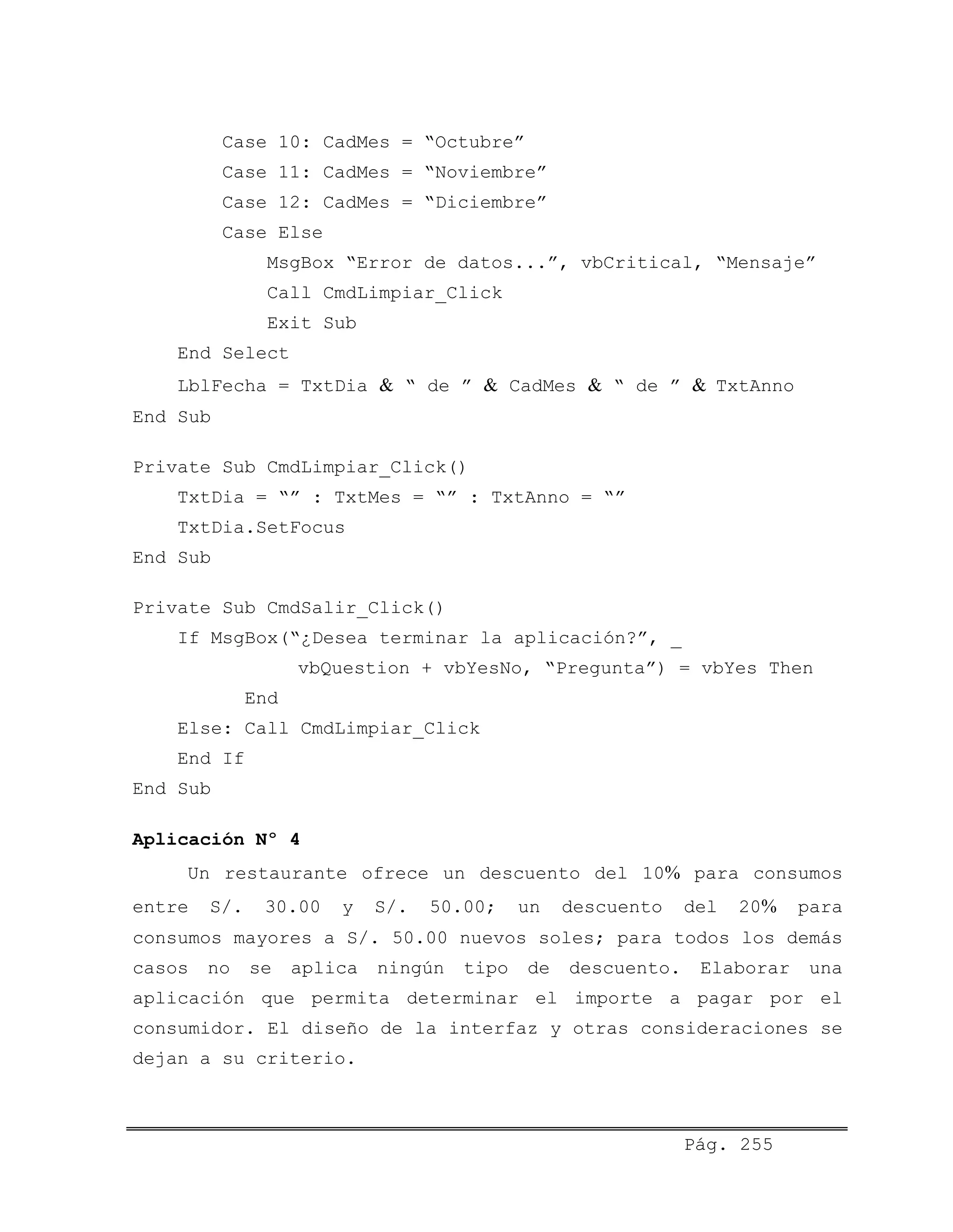 Case 10: CadMes = “Octubre”
Case 11: CadMes = “Noviembre”
Case 12: CadMes = “Diciembre”
Case Else
MsgBox “Error de datos...”, vbCritical, “Mensaje”
Call CmdLimpiar_Click
Exit Sub
End Select
LblFecha = TxtDia & “ de ” & CadMes & “ de ” & TxtAnno
End Sub
Private Sub CmdLimpiar_Click()
TxtDia = “” : TxtMes = “” : TxtAnno = “”
TxtDia.SetFocus
End Sub
Private Sub CmdSalir_Click()
If MsgBox(“¿Desea terminar la aplicación?”, _
vbQuestion + vbYesNo, “Pregunta”) = vbYes Then
End
Else: Call CmdLimpiar_Click
End If
End Sub
Aplicación Nº 4
Un restaurante ofrece un descuento del 10% para consumos
entre S/. 30.00 y S/. 50.00; un descuento del 20% para
consumos mayores a S/. 50.00 nuevos soles; para todos los demás
casos no se aplica ningún tipo de descuento. Elaborar una
aplicación que permita determinar el importe a pagar por el
consumidor. El diseño de la interfaz y otras consideraciones se
dejan a su criterio.
Pág. 255
 