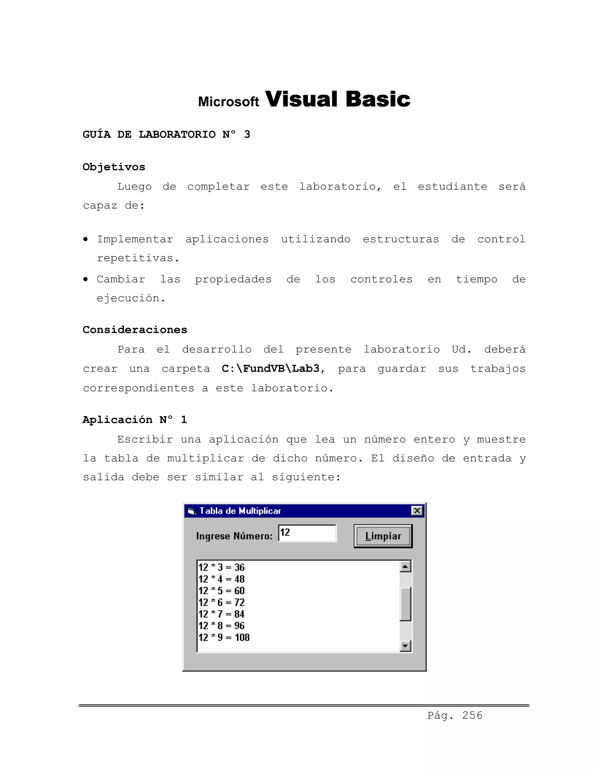 Microsoft Visual Basic
GUÍA DE LABORATORIO Nº 3
Objetivos
Luego de completar este laboratorio, el estudiante será
capaz de:
• Implementar aplicaciones utilizando estructuras de control
repetitivas.
• Cambiar las propiedades de los controles en tiempo de
ejecución.
Consideraciones
Para el desarrollo del presente laboratorio Ud. deberá
crear una carpeta C:FundVBLab3, para guardar sus trabajos
correspondientes a este laboratorio.
Aplicación Nº 1
Escribir una aplicación que lea un número entero y muestre
la tabla de multiplicar de dicho número. El diseño de entrada y
salida debe ser similar al siguiente:
Pág. 256
 