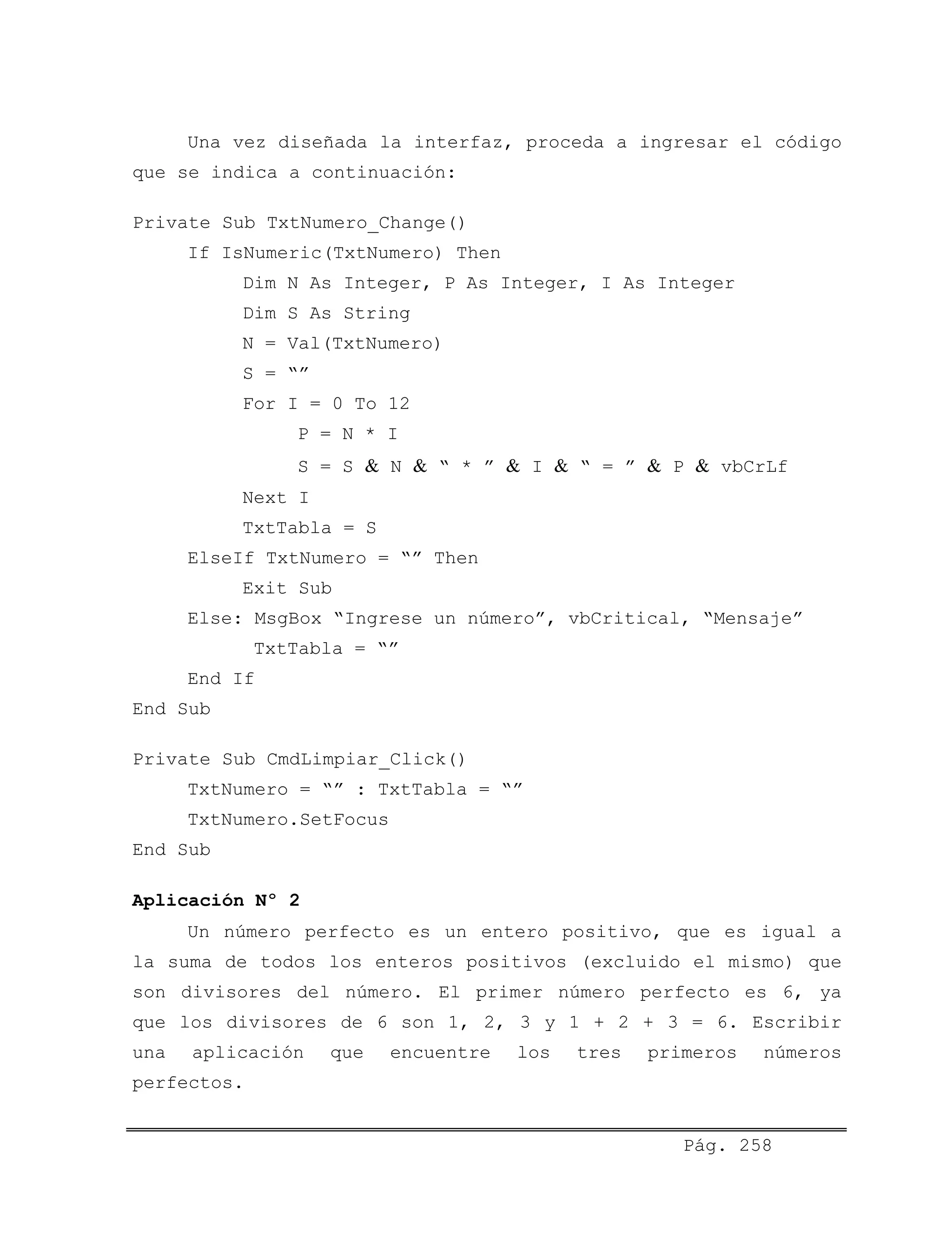 Una vez diseñada la interfaz, proceda a ingresar el código
que se indica a continuación:
Private Sub TxtNumero_Change()
If IsNumeric(TxtNumero) Then
Dim N As Integer, P As Integer, I As Integer
Dim S As String
N = Val(TxtNumero)
S = “”
For I = 0 To 12
P = N * I
S = S & N & “ * ” & I & “ = ” & P & vbCrLf
Next I
TxtTabla = S
ElseIf TxtNumero = “” Then
Exit Sub
Else: MsgBox “Ingrese un número”, vbCritical, “Mensaje”
TxtTabla = “”
End If
End Sub
Private Sub CmdLimpiar_Click()
TxtNumero = “” : TxtTabla = “”
TxtNumero.SetFocus
End Sub
Aplicación Nº 2
Un número perfecto es un entero positivo, que es igual a
la suma de todos los enteros positivos (excluido el mismo) que
son divisores del número. El primer número perfecto es 6, ya
que los divisores de 6 son 1, 2, 3 y 1 + 2 + 3 = 6. Escribir
una aplicación que encuentre los tres primeros números
perfectos.
Pág. 258
 