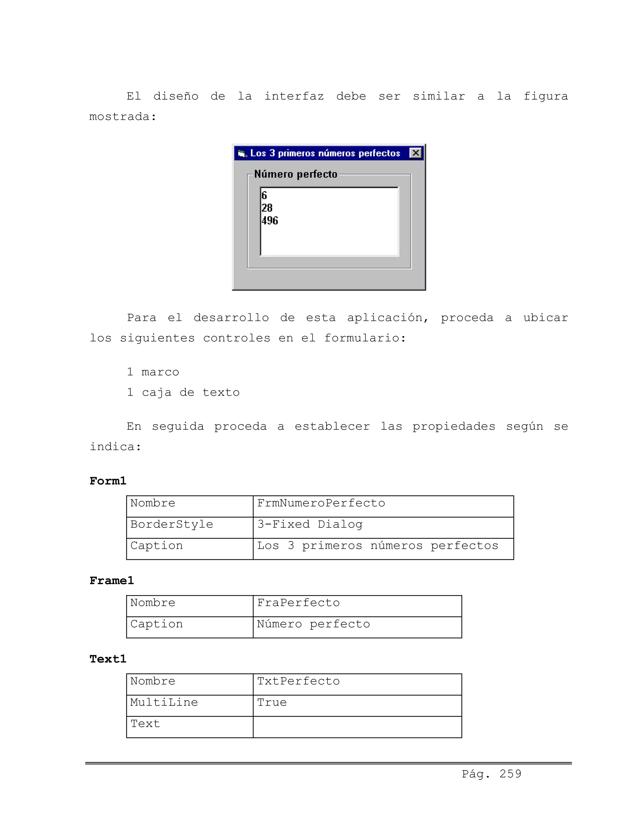 El diseño de la interfaz debe ser similar a la figura
mostrada:
Para el desarrollo de esta aplicación, proceda a ubicar
los siguientes controles en el formulario:
1 marco
1 caja de texto
En seguida proceda a establecer las propiedades según se
indica:
Form1
Nombre FrmNumeroPerfecto
BorderStyle 3-Fixed Dialog
Caption Los 3 primeros números perfectos
Frame1
Nombre FraPerfecto
Caption Número perfecto
Text1
Nombre TxtPerfecto
MultiLine True
Text
Pág. 259
 