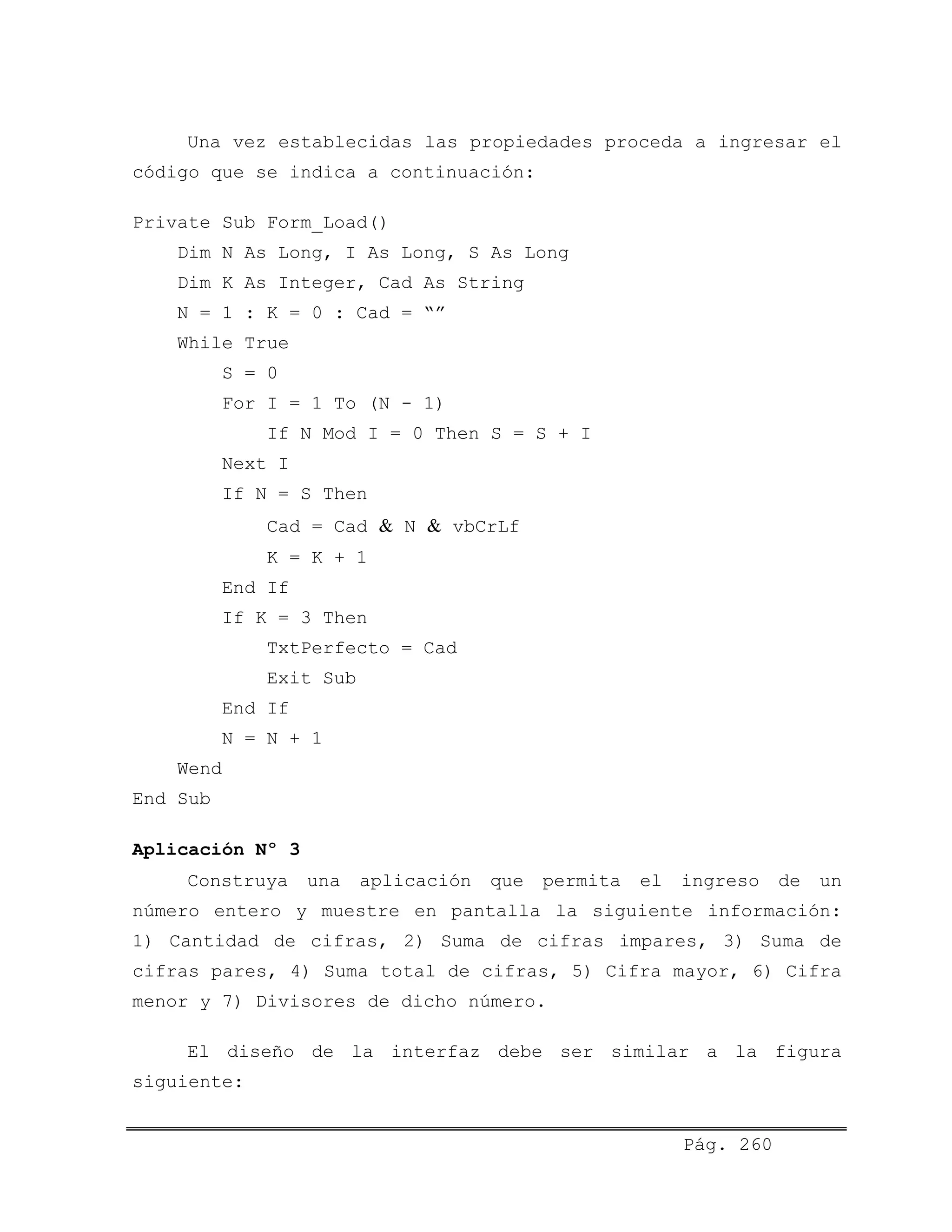 Una vez establecidas las propiedades proceda a ingresar el
código que se indica a continuación:
Private Sub Form_Load()
Dim N As Long, I As Long, S As Long
Dim K As Integer, Cad As String
N = 1 : K = 0 : Cad = “”
While True
S = 0
For I = 1 To (N - 1)
If N Mod I = 0 Then S = S + I
Next I
If N = S Then
Cad = Cad & N & vbCrLf
K = K + 1
End If
If K = 3 Then
TxtPerfecto = Cad
Exit Sub
End If
N = N + 1
Wend
End Sub
Aplicación Nº 3
Construya una aplicación que permita el ingreso de un
número entero y muestre en pantalla la siguiente información:
1) Cantidad de cifras, 2) Suma de cifras impares, 3) Suma de
cifras pares, 4) Suma total de cifras, 5) Cifra mayor, 6) Cifra
menor y 7) Divisores de dicho número.
El diseño de la interfaz debe ser similar a la figura
siguiente:
Pág. 260
 