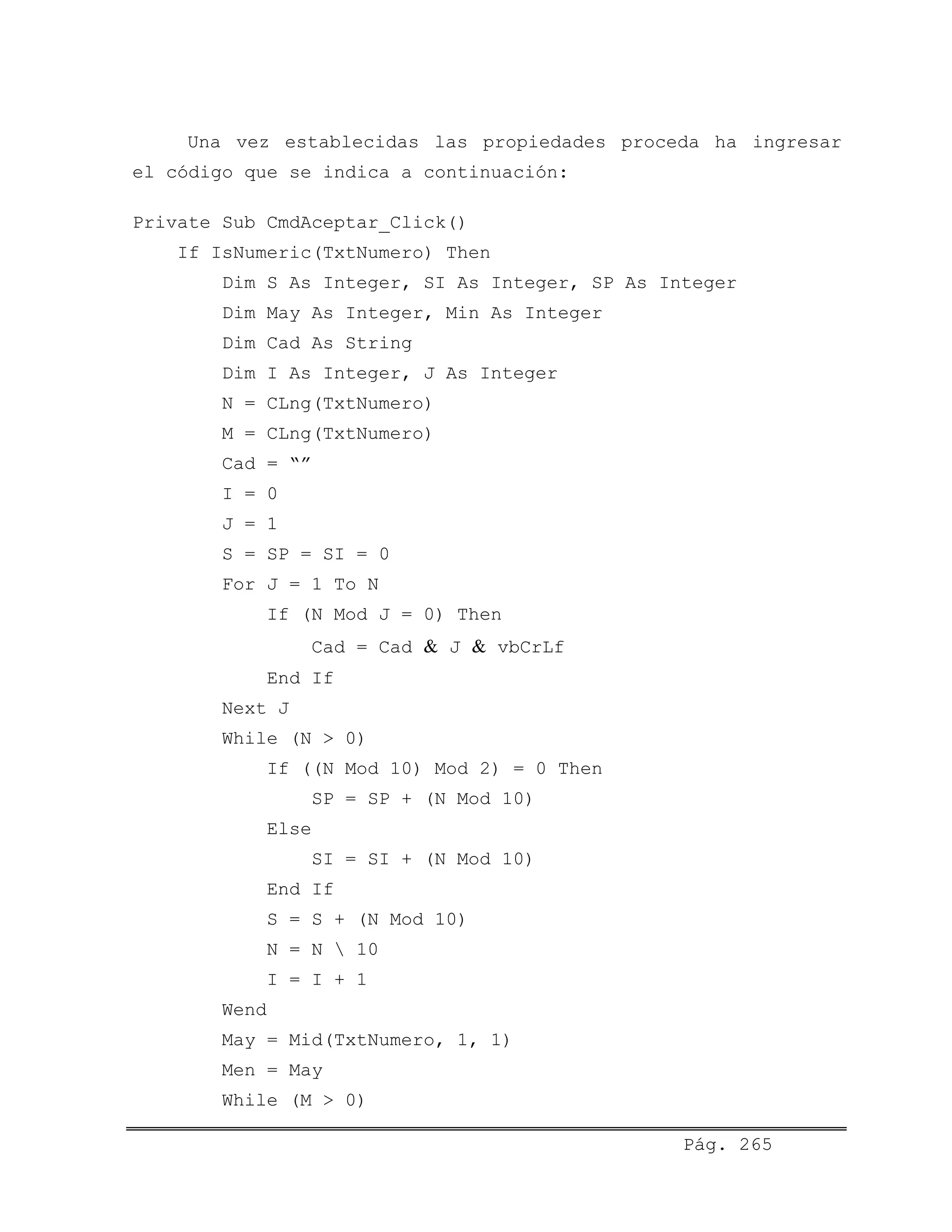 Una vez establecidas las propiedades proceda ha ingresar
el código que se indica a continuación:
Private Sub CmdAceptar_Click()
If IsNumeric(TxtNumero) Then
Dim S As Integer, SI As Integer, SP As Integer
Dim May As Integer, Min As Integer
Dim Cad As String
Dim I As Integer, J As Integer
N = CLng(TxtNumero)
M = CLng(TxtNumero)
Cad = “”
I = 0
J = 1
S = SP = SI = 0
For J = 1 To N
If (N Mod J = 0) Then
Cad = Cad & J & vbCrLf
End If
Next J
While (N > 0)
If ((N Mod 10) Mod 2) = 0 Then
SP = SP + (N Mod 10)
Else
SI = SI + (N Mod 10)
End If
S = S + (N Mod 10)
N = N  10
I = I + 1
Wend
May = Mid(TxtNumero, 1, 1)
Men = May
While (M > 0)
Pág. 265
 