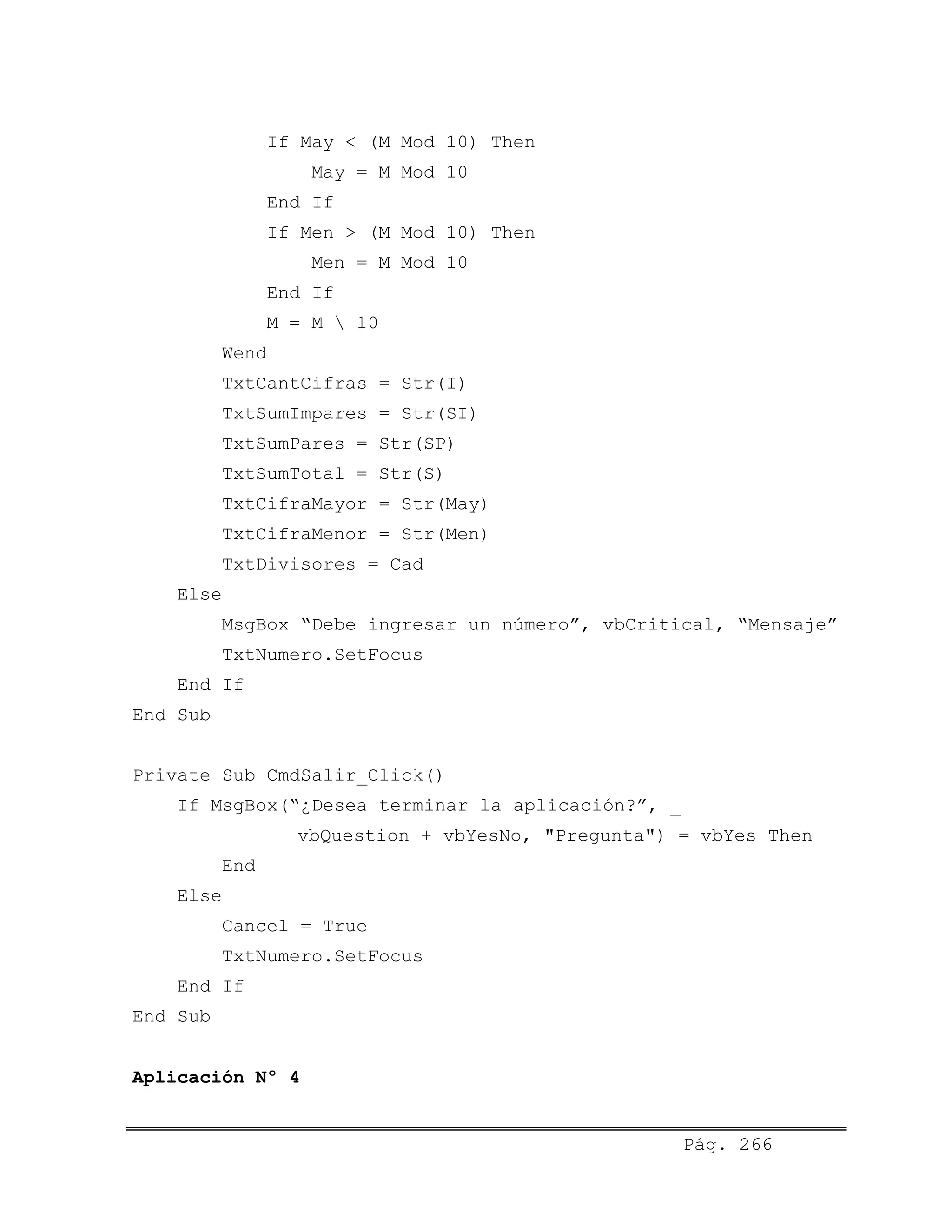 If May < (M Mod 10) Then
May = M Mod 10
End If
If Men > (M Mod 10) Then
Men = M Mod 10
End If
M = M  10
Wend
TxtCantCifras = Str(I)
TxtSumImpares = Str(SI)
TxtSumPares = Str(SP)
TxtSumTotal = Str(S)
TxtCifraMayor = Str(May)
TxtCifraMenor = Str(Men)
TxtDivisores = Cad
Else
MsgBox “Debe ingresar un número”, vbCritical, “Mensaje”
TxtNumero.SetFocus
End If
End Sub
Private Sub CmdSalir_Click()
If MsgBox(“¿Desea terminar la aplicación?”, _
vbQuestion + vbYesNo, "Pregunta") = vbYes Then
End
Else
Cancel = True
TxtNumero.SetFocus
End If
End Sub
Aplicación Nº 4
Pág. 266
 