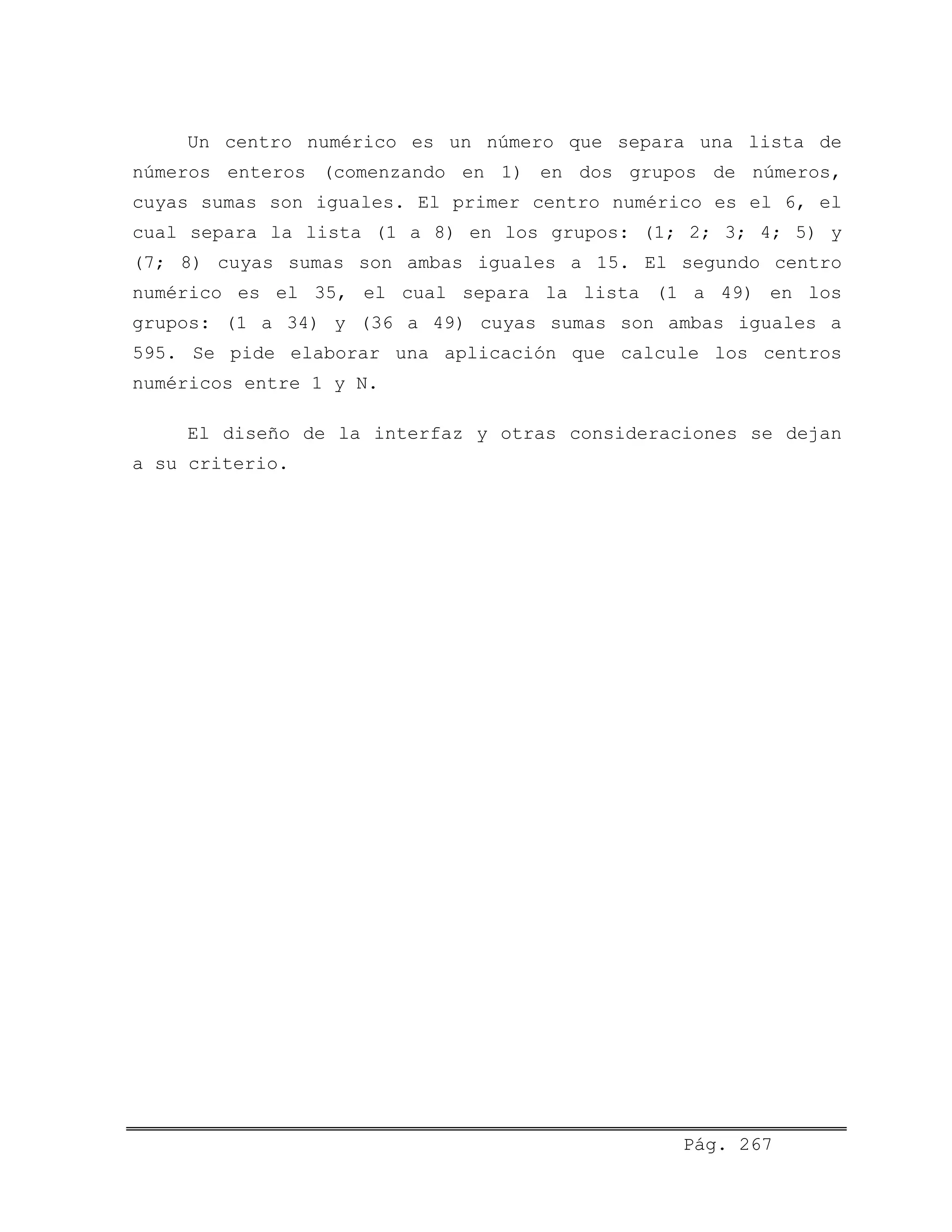 Un centro numérico es un número que separa una lista de
números enteros (comenzando en 1) en dos grupos de números,
cuyas sumas son iguales. El primer centro numérico es el 6, el
cual separa la lista (1 a 8) en los grupos: (1; 2; 3; 4; 5) y
(7; 8) cuyas sumas son ambas iguales a 15. El segundo centro
numérico es el 35, el cual separa la lista (1 a 49) en los
grupos: (1 a 34) y (36 a 49) cuyas sumas son ambas iguales a
595. Se pide elaborar una aplicación que calcule los centros
numéricos entre 1 y N.
El diseño de la interfaz y otras consideraciones se dejan
a su criterio.
Pág. 267
 