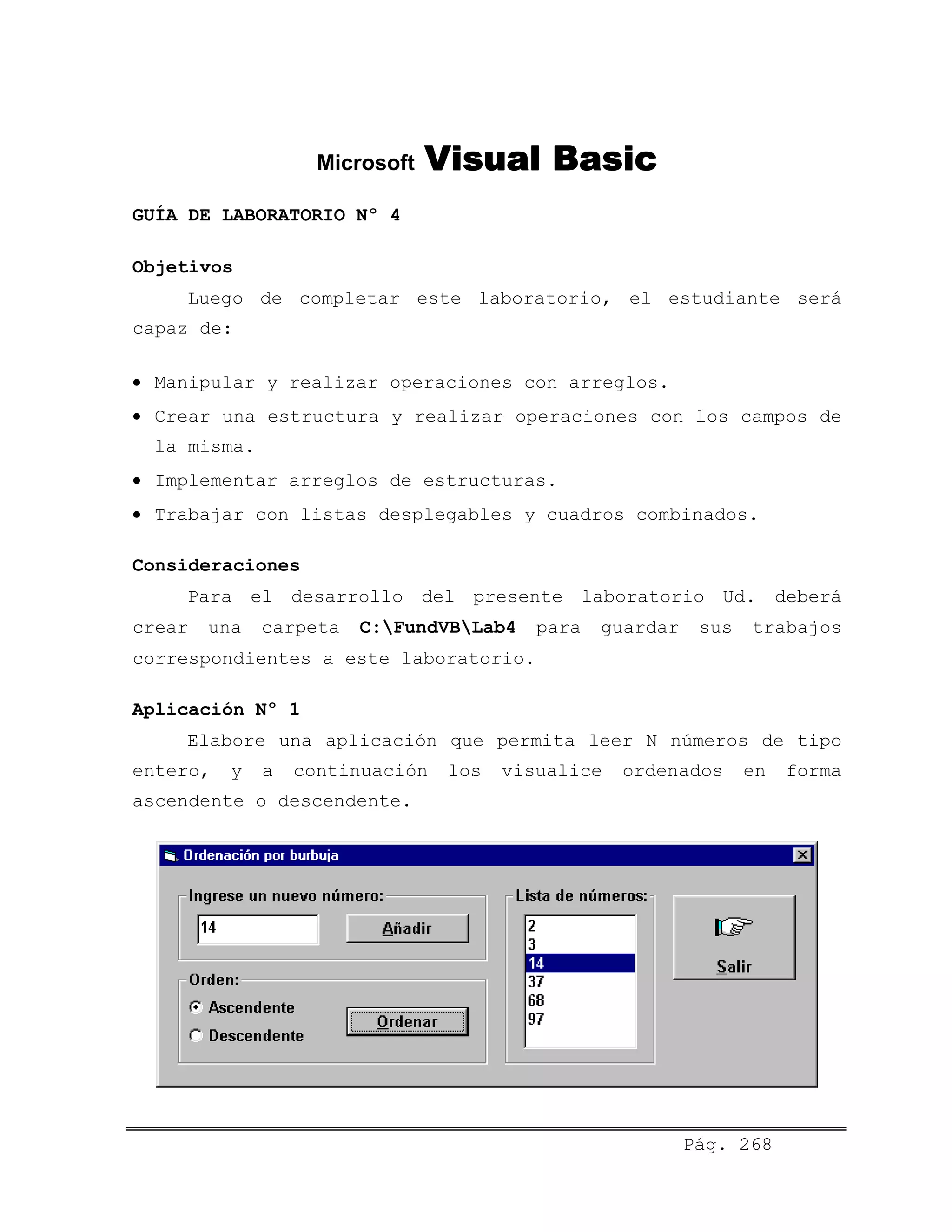 Microsoft Visual Basic
GUÍA DE LABORATORIO Nº 4
Objetivos
Luego de completar este laboratorio, el estudiante será
capaz de:
• Manipular y realizar operaciones con arreglos.
• Crear una estructura y realizar operaciones con los campos de
la misma.
• Implementar arreglos de estructuras.
• Trabajar con listas desplegables y cuadros combinados.
Consideraciones
Para el desarrollo del presente laboratorio Ud. deberá
crear una carpeta C:FundVBLab4 para guardar sus trabajos
correspondientes a este laboratorio.
Aplicación Nº 1
Elabore una aplicación que permita leer N números de tipo
entero, y a continuación los visualice ordenados en forma
ascendente o descendente.
Pág. 268
 