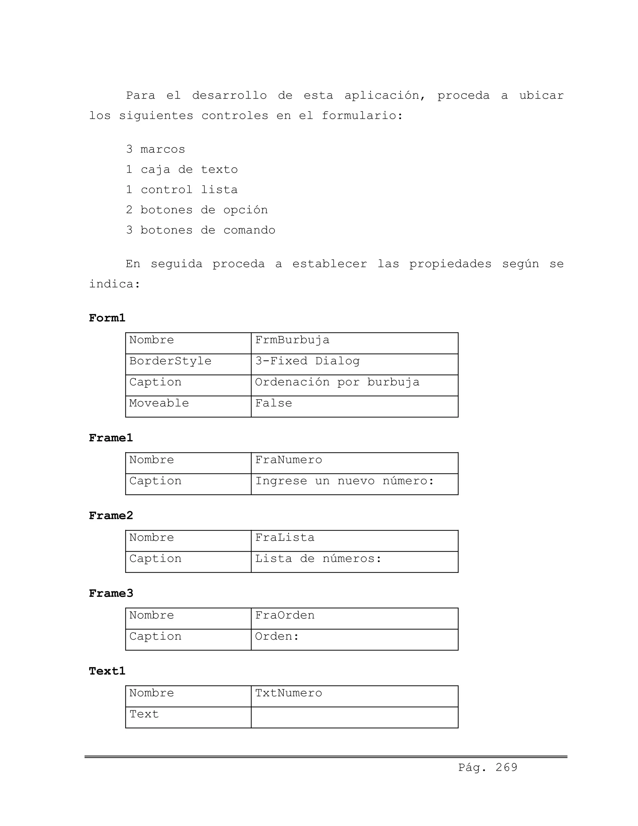 Para el desarrollo de esta aplicación, proceda a ubicar
los siguientes controles en el formulario:
3 marcos
1 caja de texto
1 control lista
2 botones de opción
3 botones de comando
En seguida proceda a establecer las propiedades según se
indica:
Form1
Nombre FrmBurbuja
BorderStyle 3-Fixed Dialog
Caption Ordenación por burbuja
Moveable False
Frame1
Nombre FraNumero
Caption Ingrese un nuevo número:
Frame2
Nombre FraLista
Caption Lista de números:
Frame3
Nombre FraOrden
Caption Orden:
Text1
Nombre TxtNumero
Text
Pág. 269
 