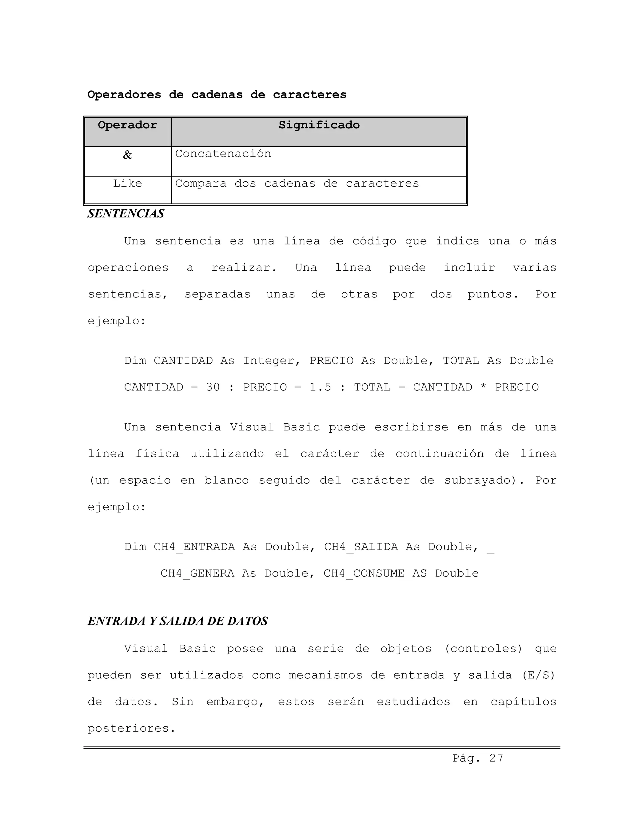 Operadores de cadenas de caracteres
Operador Significado
& Concatenación
Like Compara dos cadenas de caracteres
SENTENCIAS
Una sentencia es una línea de código que indica una o más
operaciones a realizar. Una línea puede incluir varias
sentencias, separadas unas de otras por dos puntos. Por
ejemplo:
Dim CANTIDAD As Integer, PRECIO As Double, TOTAL As Double
CANTIDAD = 30 : PRECIO = 1.5 : TOTAL = CANTIDAD * PRECIO
Una sentencia Visual Basic puede escribirse en más de una
línea física utilizando el carácter de continuación de línea
(un espacio en blanco seguido del carácter de subrayado). Por
ejemplo:
Dim CH4_ENTRADA As Double, CH4_SALIDA As Double, _
CH4_GENERA As Double, CH4_CONSUME AS Double
ENTRADA Y SALIDA DE DATOS
Visual Basic posee una serie de objetos (controles) que
pueden ser utilizados como mecanismos de entrada y salida (E/S)
de datos. Sin embargo, estos serán estudiados en capítulos
posteriores.
Pág. 27
 