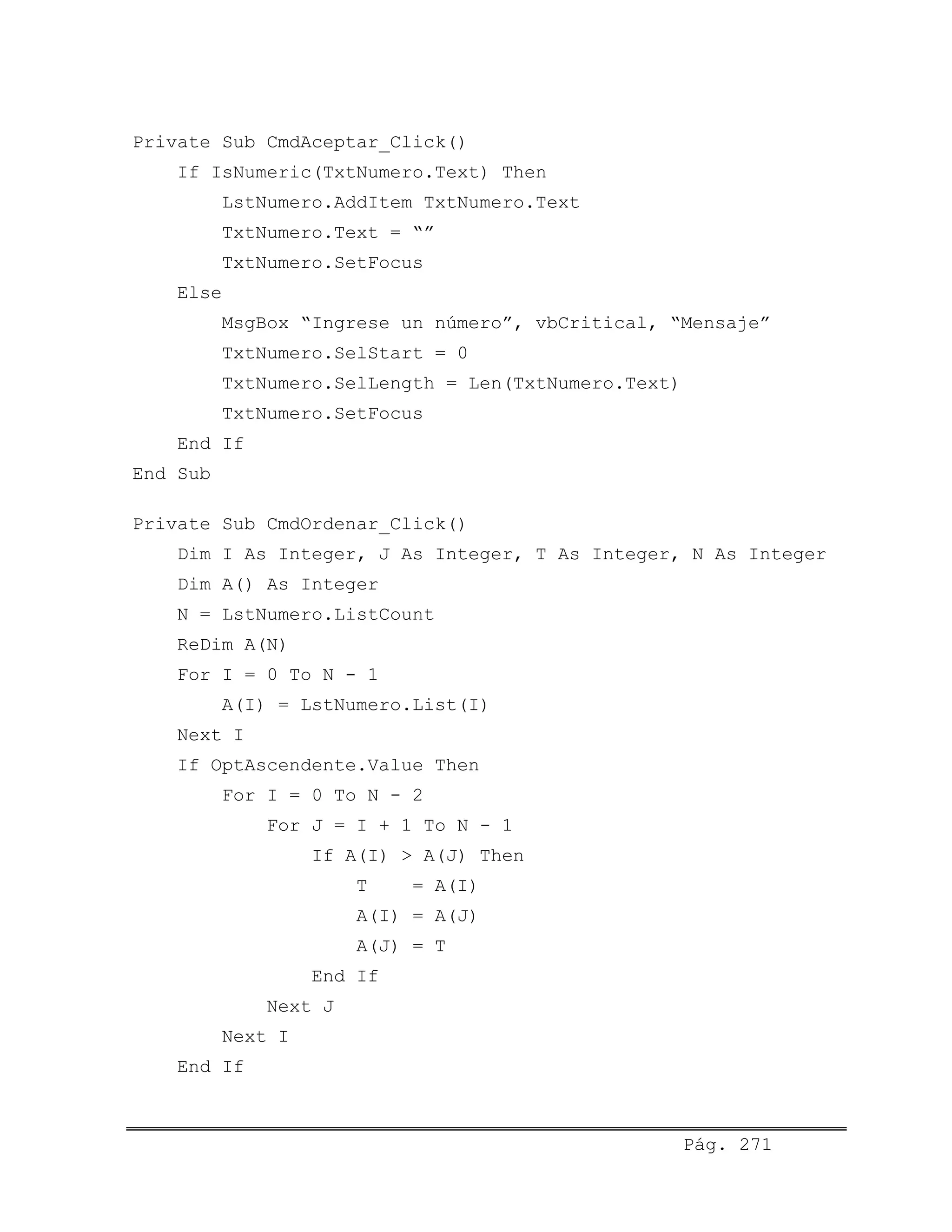 Private Sub CmdAceptar_Click()
If IsNumeric(TxtNumero.Text) Then
LstNumero.AddItem TxtNumero.Text
TxtNumero.Text = “”
TxtNumero.SetFocus
Else
MsgBox “Ingrese un número”, vbCritical, “Mensaje”
TxtNumero.SelStart = 0
TxtNumero.SelLength = Len(TxtNumero.Text)
TxtNumero.SetFocus
End If
End Sub
Private Sub CmdOrdenar_Click()
Dim I As Integer, J As Integer, T As Integer, N As Integer
Dim A() As Integer
N = LstNumero.ListCount
ReDim A(N)
For I = 0 To N - 1
A(I) = LstNumero.List(I)
Next I
If OptAscendente.Value Then
For I = 0 To N - 2
For J = I + 1 To N - 1
If A(I) > A(J) Then
T = A(I)
A(I) = A(J)
A(J) = T
End If
Next J
Next I
End If
Pág. 271
 
