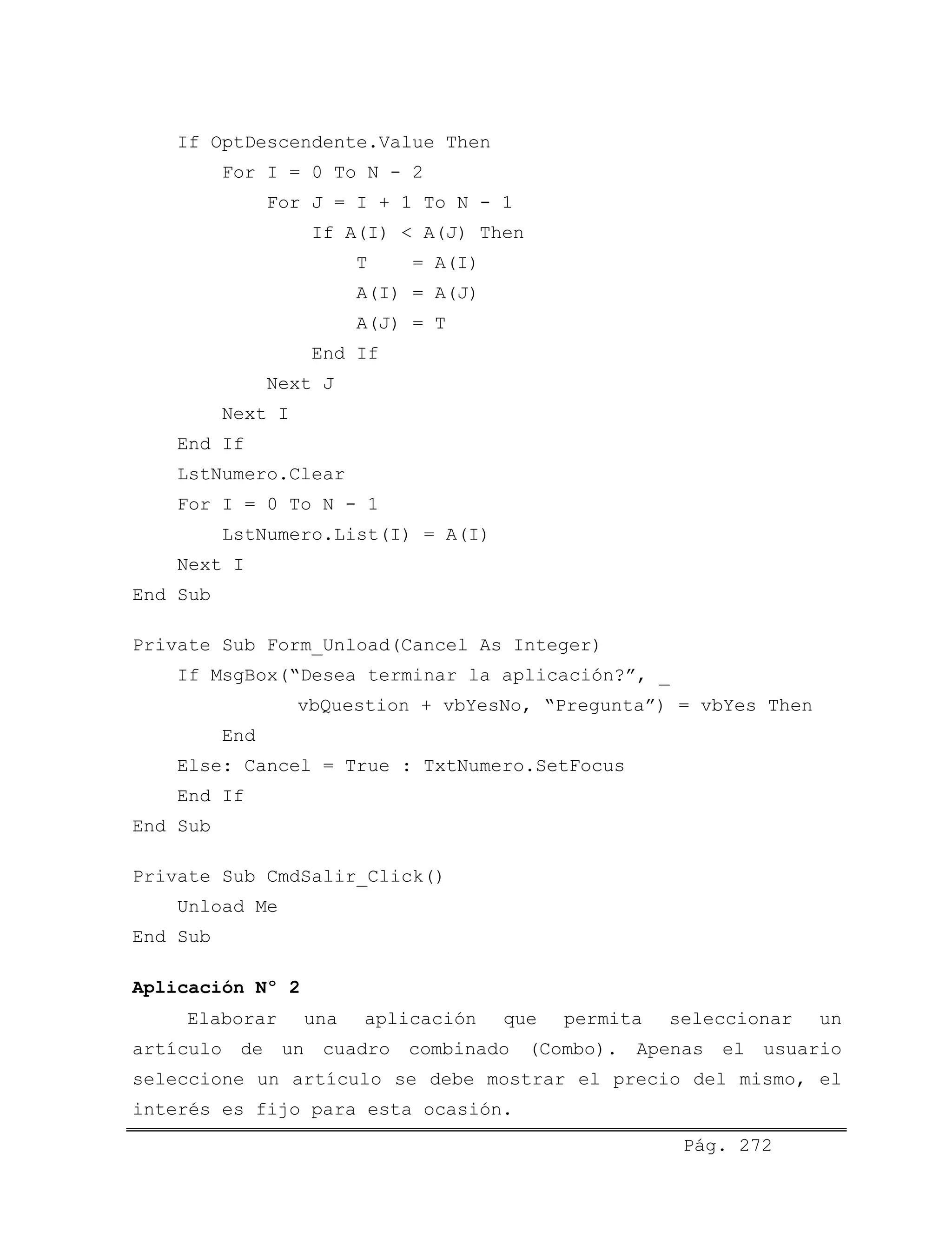 If OptDescendente.Value Then
For I = 0 To N - 2
For J = I + 1 To N - 1
If A(I) < A(J) Then
T = A(I)
A(I) = A(J)
A(J) = T
End If
Next J
Next I
End If
LstNumero.Clear
For I = 0 To N - 1
LstNumero.List(I) = A(I)
Next I
End Sub
Private Sub Form_Unload(Cancel As Integer)
If MsgBox(“Desea terminar la aplicación?”, _
vbQuestion + vbYesNo, “Pregunta”) = vbYes Then
End
Else: Cancel = True : TxtNumero.SetFocus
End If
End Sub
Private Sub CmdSalir_Click()
Unload Me
End Sub
Aplicación Nº 2
Pág. 272
Elaborar una aplicación que permita seleccionar un
artículo de un cuadro combinado (Combo). Apenas el usuario
seleccione un artículo se debe mostrar el precio del mismo, el
interés es fijo para esta ocasión.
 