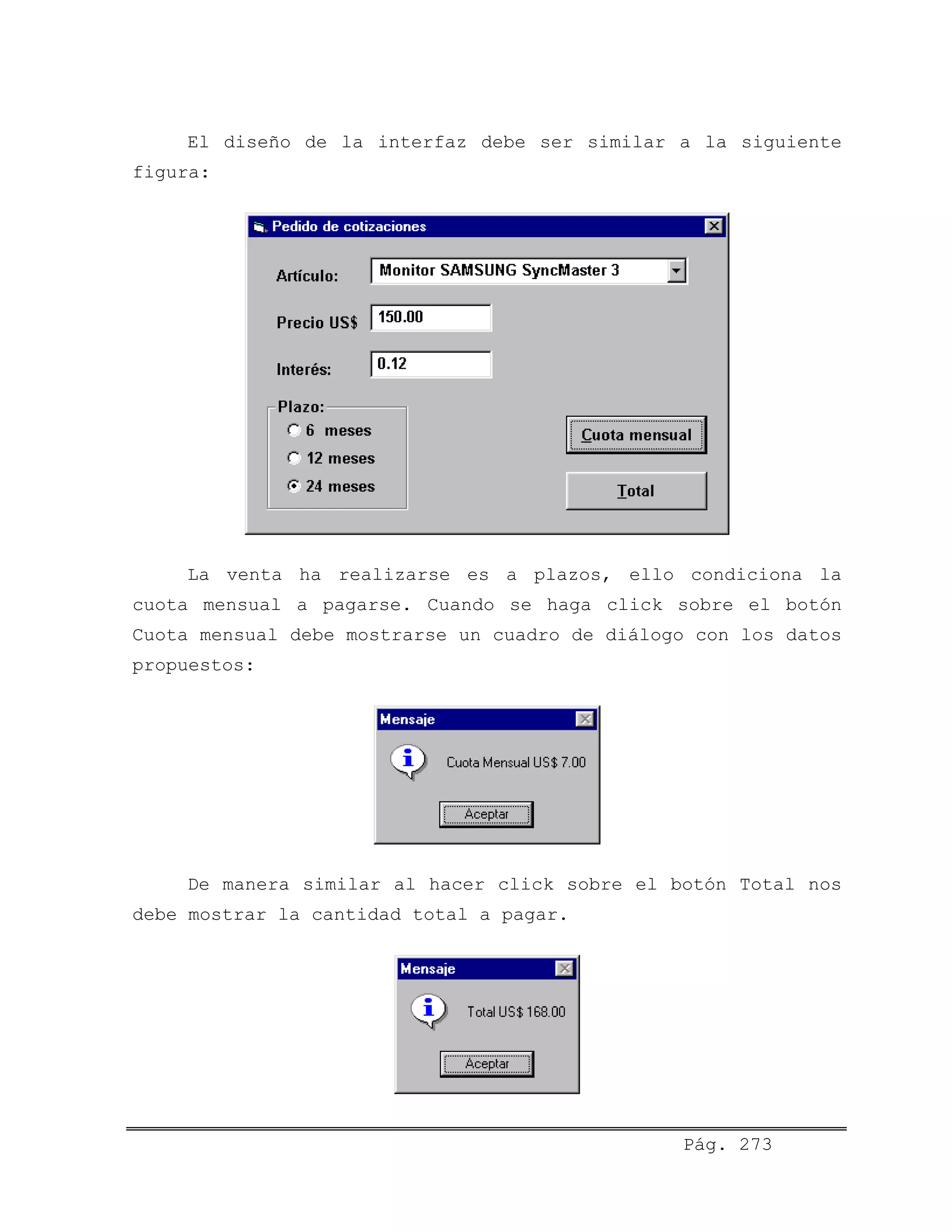 El diseño de la interfaz debe ser similar a la siguiente
figura:
La venta ha realizarse es a plazos, ello condiciona la
cuota mensual a pagarse. Cuando se haga click sobre el botón
Cuota mensual debe mostrarse un cuadro de diálogo con los datos
propuestos:
De manera similar al hacer click sobre el botón Total nos
debe mostrar la cantidad total a pagar.
Pág. 273
 