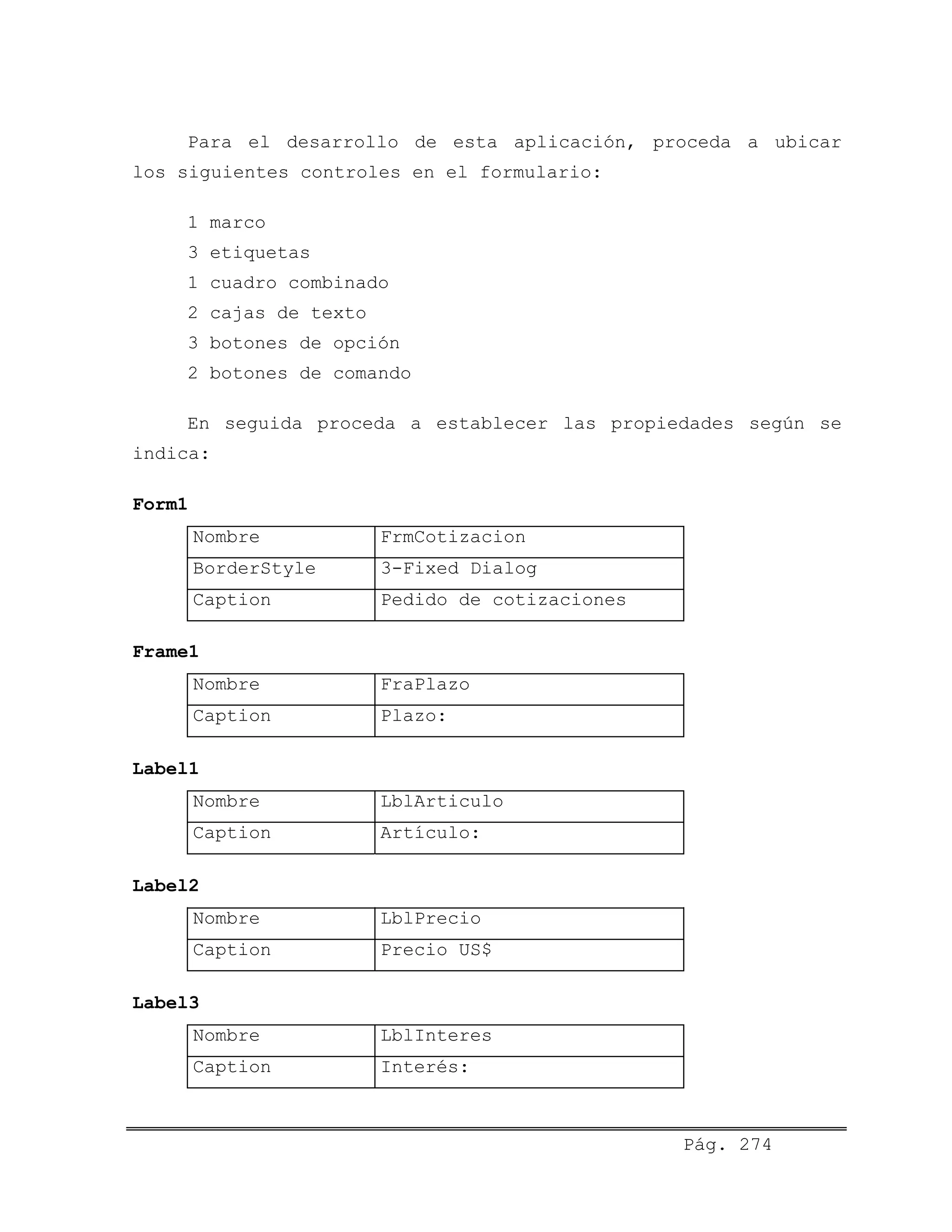 Para el desarrollo de esta aplicación, proceda a ubicar
los siguientes controles en el formulario:
1 marco
3 etiquetas
1 cuadro combinado
2 cajas de texto
3 botones de opción
2 botones de comando
En seguida proceda a establecer las propiedades según se
indica:
Form1
Nombre FrmCotizacion
BorderStyle 3-Fixed Dialog
Caption Pedido de cotizaciones
Frame1
Nombre FraPlazo
Caption Plazo:
Label1
Nombre LblArticulo
Caption Artículo:
Label2
Nombre LblPrecio
Caption Precio US$
Label3
Nombre LblInteres
Caption Interés:
Pág. 274
 