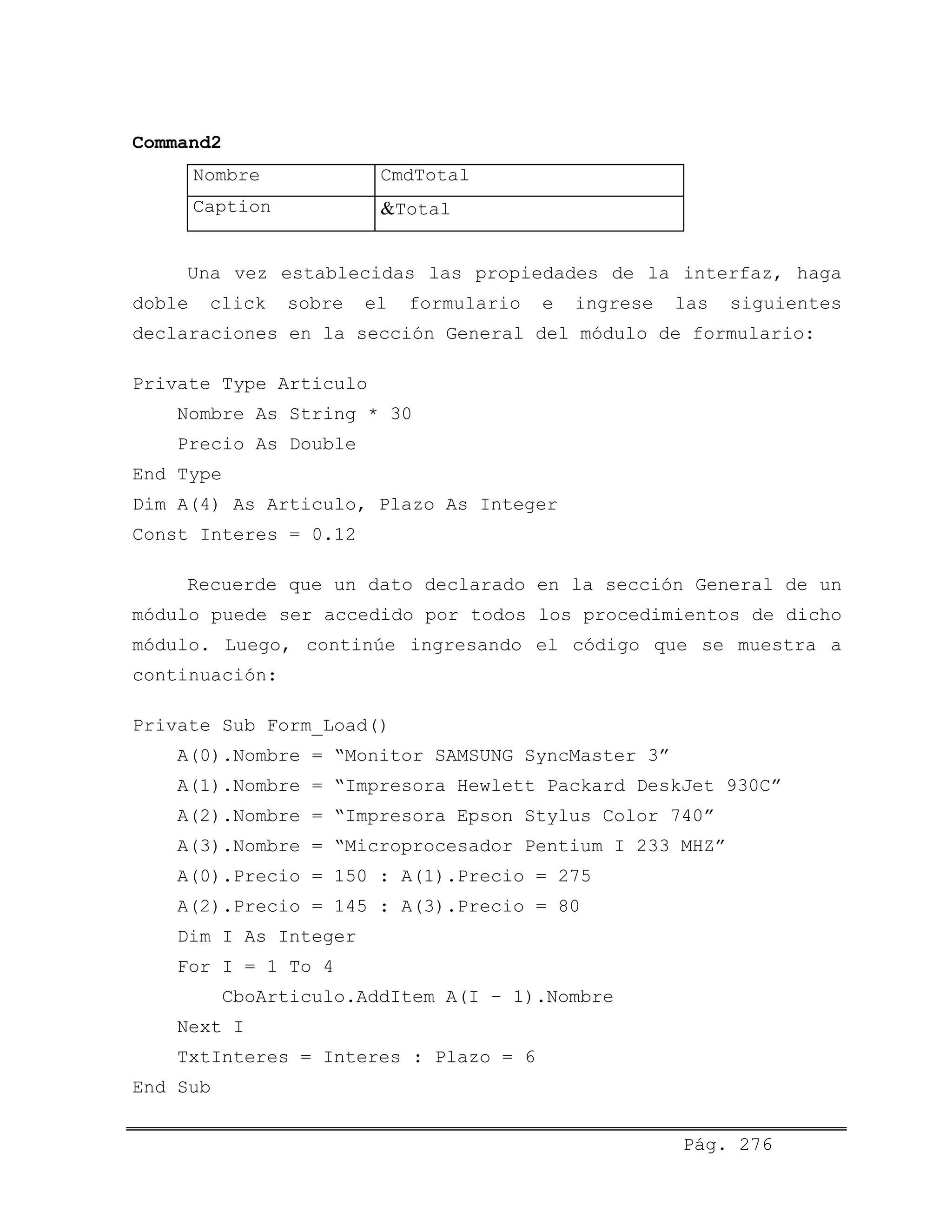 Command2
Nombre CmdTotal
Caption &Total
Una vez establecidas las propiedades de la interfaz, haga
doble click sobre el formulario e ingrese las siguientes
declaraciones en la sección General del módulo de formulario:
Private Type Articulo
Nombre As String * 30
Precio As Double
End Type
Dim A(4) As Articulo, Plazo As Integer
Const Interes = 0.12
Recuerde que un dato declarado en la sección General de un
módulo puede ser accedido por todos los procedimientos de dicho
módulo. Luego, continúe ingresando el código que se muestra a
continuación:
Private Sub Form_Load()
A(0).Nombre = “Monitor SAMSUNG SyncMaster 3”
A(1).Nombre = “Impresora Hewlett Packard DeskJet 930C”
A(2).Nombre = “Impresora Epson Stylus Color 740”
A(3).Nombre = “Microprocesador Pentium I 233 MHZ”
A(0).Precio = 150 : A(1).Precio = 275
A(2).Precio = 145 : A(3).Precio = 80
Dim I As Integer
For I = 1 To 4
CboArticulo.AddItem A(I - 1).Nombre
Next I
TxtInteres = Interes : Plazo = 6
End Sub
Pág. 276
 