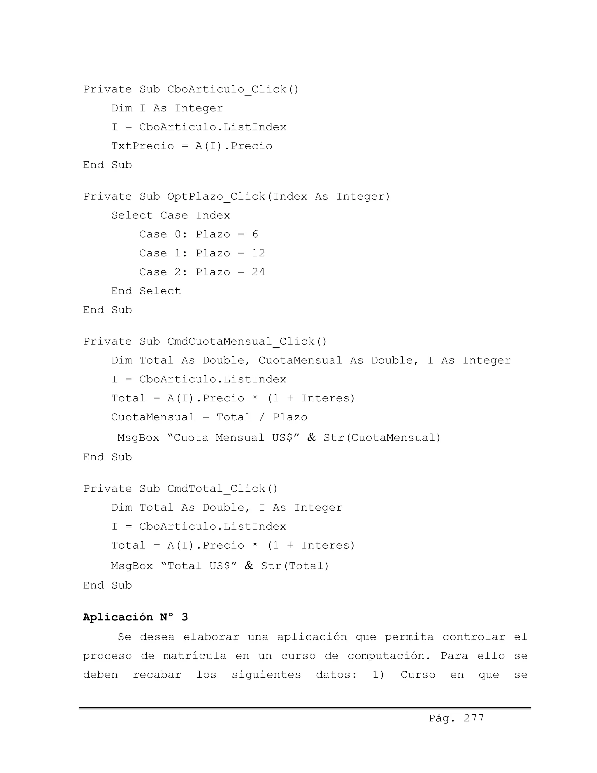 Private Sub CboArticulo_Click()
Dim I As Integer
I = CboArticulo.ListIndex
TxtPrecio = A(I).Precio
End Sub
Private Sub OptPlazo_Click(Index As Integer)
Select Case Index
Case 0: Plazo = 6
Case 1: Plazo = 12
Case 2: Plazo = 24
End Select
End Sub
Private Sub CmdCuotaMensual_Click()
Dim Total As Double, CuotaMensual As Double, I As Integer
I = CboArticulo.ListIndex
Total = A(I).Precio * (1 + Interes)
CuotaMensual = Total / Plazo
MsgBox “Cuota Mensual US$” & Str(CuotaMensual)
End Sub
Private Sub CmdTotal_Click()
Dim Total As Double, I As Integer
I = CboArticulo.ListIndex
Total = A(I).Precio * (1 + Interes)
MsgBox “Total US$” & Str(Total)
End Sub
Aplicación Nº 3
Se desea elaborar una aplicación que permita controlar el
proceso de matrícula en un curso de computación. Para ello se
deben recabar los siguientes datos: 1) Curso en que se
Pág. 277
 